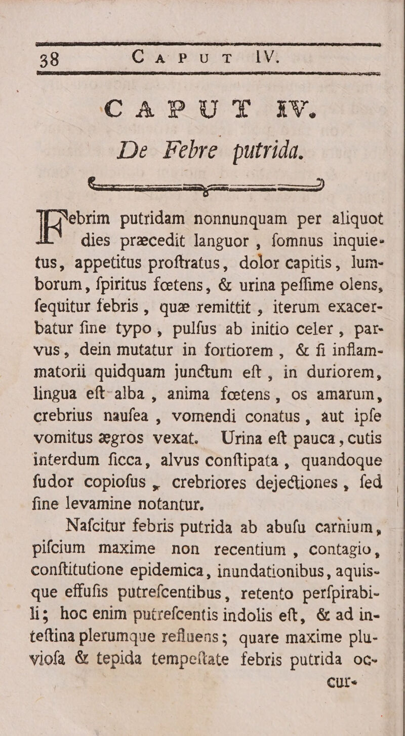 58 CA Pu T C A PUT iV. De Febre putrida. cd E ]Heorim putridam nonnunquam per aliquot dies pracedit languor , fomnus inquie- tus, appetitus proftratus, dolor capitis, lum- borum, fpiritus fcetens, &amp; urina peffime olens, fequitur febris , qua remittit , iterum exacer- batur fine typo, pulfus ab initio celer, par- vus, dein mutatur in fortiorem , &amp; fi inflam- matoriü quidquam junctum eft, in duriorem, lingua eft-alba , anima fcetens, os amarum, crebrius naufea , vomendi conatus, aut ipfe vomitus &amp;gros vexat. Urina eft pauca , cutis interdum ficca, alvus conftipata , quandoque fudor copiofus ,, crebriores dejectiones , fed fine levamine notantur. Nafcitur febris putrida ab abufu carnium, pifcium maxime non recentium , contagio, conftitutione epidemica , inundationibus , aquis- que effufis putrefcentibus, retento perfpirabi- li5 hoc enim putrefcentis indolis eft, &amp; ad in- teftina plerumque refluens; quare maxime plu- viofa &amp; tepida tempeílate febris putrida oc- CUt* i |