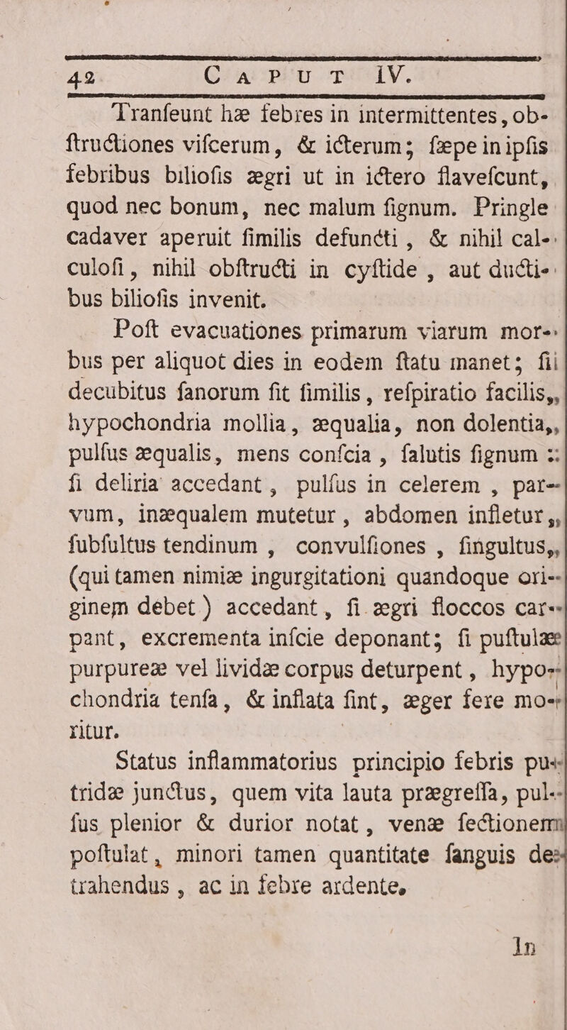 ranfeunt hae febres in intermittentes , ob- ftructiones vifcerum, &amp; icterum; fxpe inipfis febribus biliofis zegri ut in i&amp;ero flavefcunt, quod nec bonum, nec malum fignum. Pringle Cadaver aperuit fimilis defuncti , &amp; nihil cal-: culofi, nihil obftructi in cyftide , aut ducti: bus biliofis invenit. ! Poft evacuationes primarum viarum more bus per aliquot dies in eodem ftatu manet; fii decubitus fanorum fit fimilis , refpiratio facilis, hypochondria mollia, zequalia, non dolentia,, pulfus equalis, mens confcia , falutis fignum :: f; deliria accedant, pulíus in celerem , par- vum, inzqualem mutetur, abdomen infletur;, fubfultus tendinum , convulfiones , fingultus,, (qui tamen nimize ingurgitationi quandoque ori-- ginem débet) accedant, fi zgri floccos car- pant, excrementa infcie deponant; fi puftulae purpureze vel lividze corpus deturpent, hypo- chondria tenfa, &amp; inflata fint, zger fere mo- Yitur. ENIR Status inflammatorius principio febris pu« trida jun&amp;us, quem vita lauta przgreffa, pul-- fus plenior &amp; durior notat, vens fectionem poftulat, minori tamen quantitate fanguis de: trahendus , ac in febre ardente, 1n