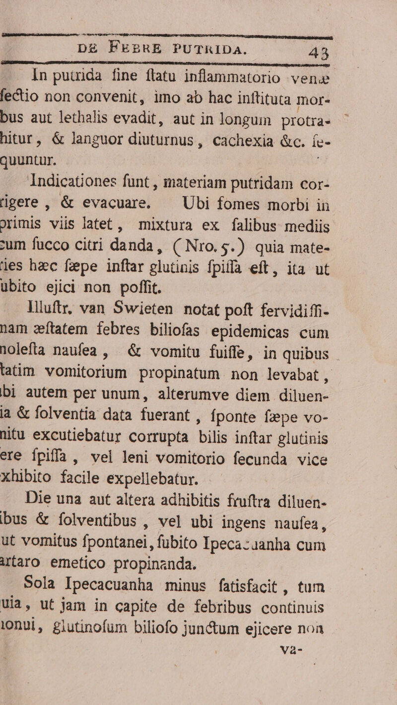Xy DE FEERE PUTKIDa. . 45 In putida fine flatu inflammatorio vene fectio non convenit, imo ab hac inftituta Ior- bus aut lethalis evadit, aut in longum protra- hitur, &amp; languor diuturnus, cachexia &amp;c. ís- quuntur. ! Indicationes funt , materiam putridam cor- dgere , &amp; evacuare. —— Ubi fomes morbi in orimis viis latet, mixtura ex falibus mediis cum fucco citri danda, ( Nro.5.) quia mate- les haec faepe inftar glutinis fpifa eft, ita ut ubito ejici non poffit. liluftr, van Swieten notat poft fervidiffi- nam zítatem febres biliofas epidemicas cum nolefla naufea , &amp; vomitu fuiffe, in quibus tatim vomitorium propinatum non levabat, bi autem per unum, alterumve diem diluen- la &amp; folventia data fuerant , fponte fpe vo- nitu excutiebatur corrupta bilis inftar glutinis ere fpifía , vel leni vomitorio fecunda vice xhibito facile expellebatur. Die una aut altera adhibitis fruftra diluen- bus &amp; íolventibus , vel ubi ingens naufea , ut vomitus fpontanei, fubito Ipeca:uanha cum iraro emetico propinanda. Sola Ipecacuanha minus fatisfacit , tum uia, ut jam in capite de febribus continuis i0nui, glutinofum biliofo jun&amp;um ejicere noa Va-