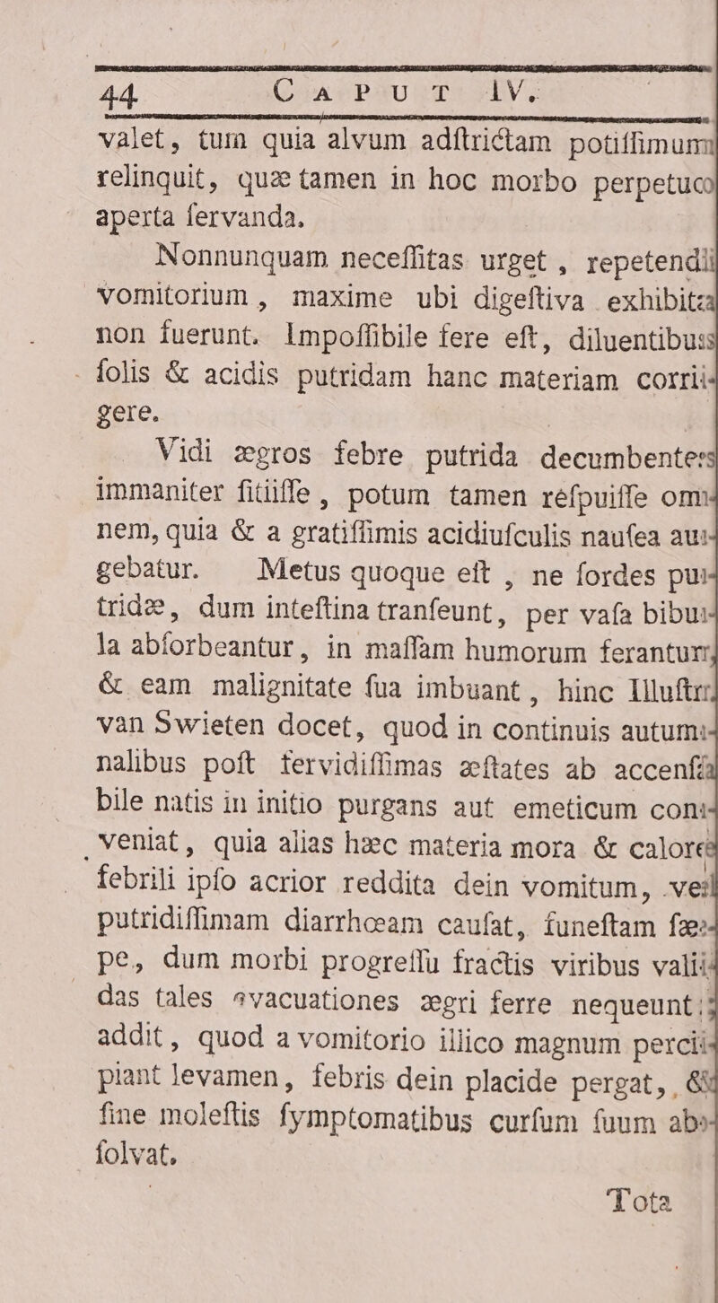 valet, tum quia alvum adftrictam potiffimum: relinquit, quz tamen in hoc morbo perpetuco aperta fervanda. Nonnunquam neceffitas urget , repetendii vomitorium , maxime ubi digeftiva exhibit non fuerunt. lmpoffibile fere eft, diluentibu: - folis &amp; acidis putridam hanc materiam corrii gere. | | Vidi zgros febre putrida decumbente: immaniter fitiiffe, potum tamen refpuiffe om nem, quia &amp; a gratiffimis acidiufculis naufea au: gebatur ^ Metus quoque ett , ne fordes pui trid2?, dum inteftina tranfeunt , per vafa bibu: la abforbeantur, in maffam humorum ferantur &amp; eam malignitate fua imbuant, hinc liluftrr van Swieten docet, quod in continuis autum: nalibus poft tervidiffimas azeftates ab accenfá bile natis in initio purgans aut emeticum con: , veniat, quia alias hzec materia mora &amp; calore febrili ipfo acrior reddita dein vomitum, .ve: putridiffimam diarrhoeam caufat, funeftam fae: pe, dum morbi progreffu fractis viribus vali: . das tales ^vacuationes zgri ferre nequeunt; addit, quod a vomitorio illico magnum perci piant levamen, febris dein placide pergat, , &amp; fine moleftis fymptomatibus curfum fuum abe folvat. - Tota