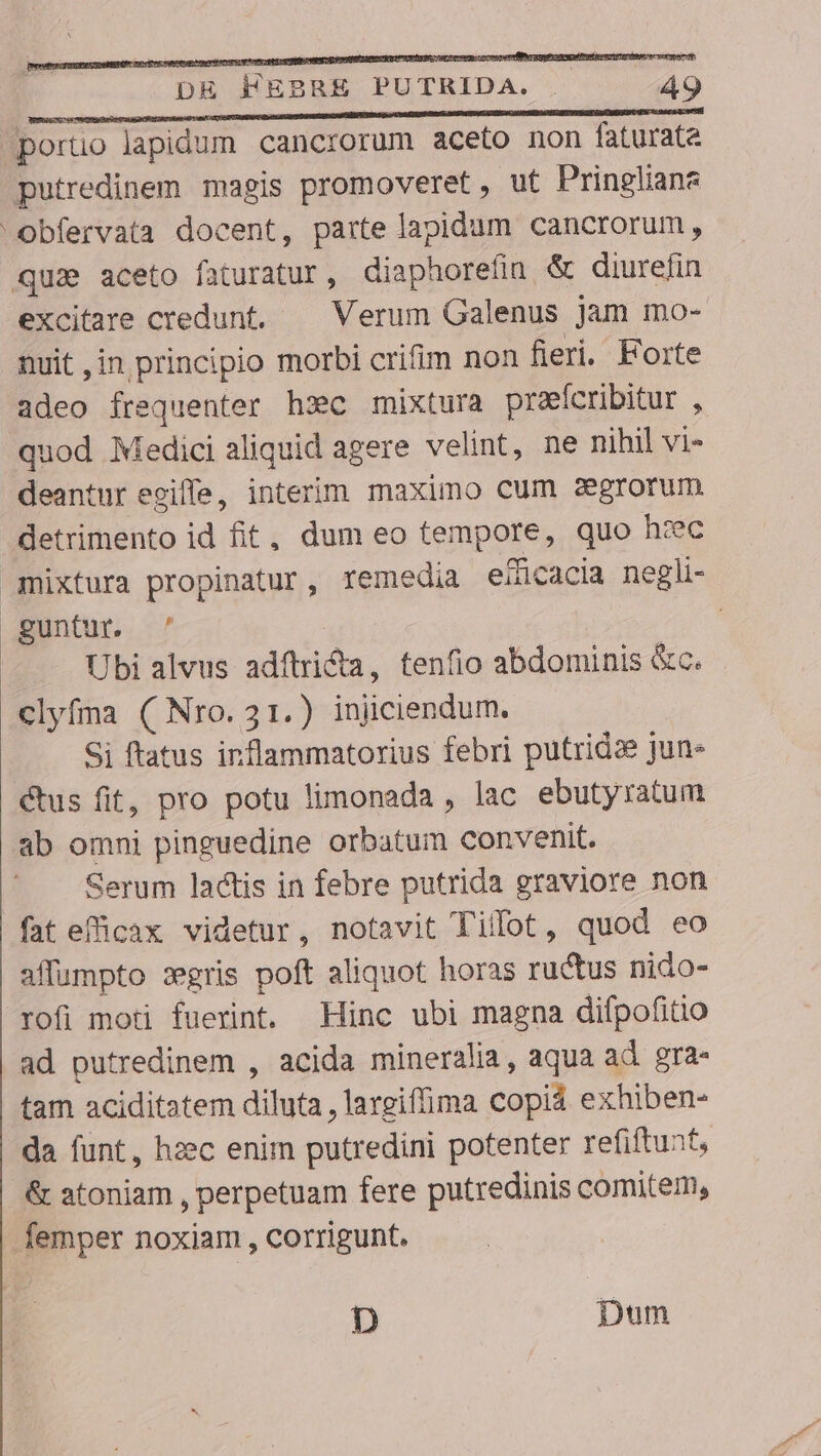 poruo lapidum cancrorum aceto non faturata putredinem magis promoveret, ut Pringliane Obfervata docent, parte lapidum cancrorum, qua aceto faturatur, diaphorefin &amp; diurefin excitare credunt. — Verum Galenus jam mo- muit ,in principio morbi crifim non fieri. Forte adeo frequenter hsc mixtura prefcribitur , quod Medici aliquid agere velint, ne nihil vi- deantur egifle, interim maximo cum zegrorum detrimento id fit, dum eo tempore, quo hzc guntur. ^ | Ubi alvus adftridta, tenfio abdominis &amp;c. clyfma ( Nro. 31.) injiciendum. Si ftatus inflammatorius febri putridze jun- ctus fit, pro potu limonada , lac ebutyratum ab omni pinguedine orbatum convenit. Serum lactis in febre putrida graviore non fateficax videtur, notavit Tillot, quod eo affumpto :gris poft aliquot horas ructus nido- rofi moti fuerint. Hinc ubi magna difpofitio ad putredinem , acida mineralia, aqua ad. gra- tam aciditatem diluta , largiffima copiá exhiben- da funt, hzec enim putredini potenter refiftunt, /&amp; atoniam , perpetuam fere putredinis comitem, femper noxiam , corrigunt. D Dum