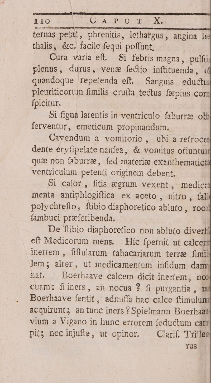 ternas petat, phrenitis, lethargus , angina le thalis, &amp;c. facile fequi poffunt, Cura varia eft. Si febris magna, pulfü plenus, durus, venz fectio inftituenda, quandoque repetenda eft. Sanguis eductu pleuriticorum fimilis crufta tectus fzepius cor fpicitur. 5i figna latentis in ventriculo faburtze olb ferventur, emeticum propinandum. Cavendum a vomitorio , uhi a retrocee dente eryfipelate naufea, &amp; vomitus oriuntui qui non faburrze, fed materize exanthematict ventriculum petenti originem debent, 5l calor, fitis aegrum vexent, medic: menta antiphlogiftica ex aceto , nitro , fall polychrefto, ftibio diaphoretico abluto, roo fambuci przefcribenda, De Tlibio diaphoretico non abluto diverli ef Medicorum mens. Hic fpernit ut calce ! inertem , fiftularum fabacariarum ferrze fimii lem; alter , Ut medicamentum infidum dam Xat. —— Boerhaave calcem dicit inertem, noi cuam: fiiners, an nocua ? fi purgantia , UE Boethaave fentit, admiffa hac calce ftimulu acquirunt; antunc iners ?Spielmann Boerhaat vium a Vigano in hunc errorem feductum cari pit; necinjufe, ut opinor. . Clarif. Trillee rus