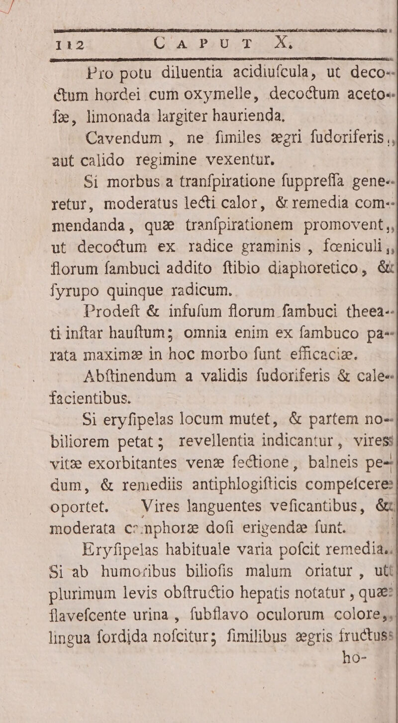 Pro potu diluentia acidiufcula, ut deco-- cum hordei cum oxymelle, decoctum aceto. f», limonada largiter haurienda. | Cavendum , ne fimiles zegri fudoriferis ,, aut calido regimine vexentur. Si morbus a tranfpiratione fuppreffa gene-- retur, moderatus lecti calor, &amp; remedia com-- mendanda, qua tranfpirationem promovent,, ut decoctum ex radice graminis , foeniculi ,, florum fambuci addito ftibio diaphoretico, &amp;: Ífyrupo quinque radicum. Prodeft &amp; infufum florum fambuci theea-- ti inftar hauftum;5 omnia enim ex fambuco pa- rata maxime in hoc morbo fünt efficacize. Abítinendum a validis fudoriferis &amp; cale« facientibus. Si eryfipelas locum mutet, &amp; partem no- biliorem petat; revellentia indicantur, viress vitz exorbitantes ven: fectione, balneis pe- dum, &amp; remediis antiphlogifticis compefcere: oportet. | Vires languentes veficantibus, &amp;c moderata c»nphorz dofi erigends funt. ; Eryfipelas habituale varia pofcit remedia. Si ab humoribus biliofis malum oriatur , uti plurimum levis obftru&amp;io hepatis notatur , qua flavefcente urina , fubflavo oculorum colore,, lingua fordida nofcitur; fimilibus segris fructuss | ho-