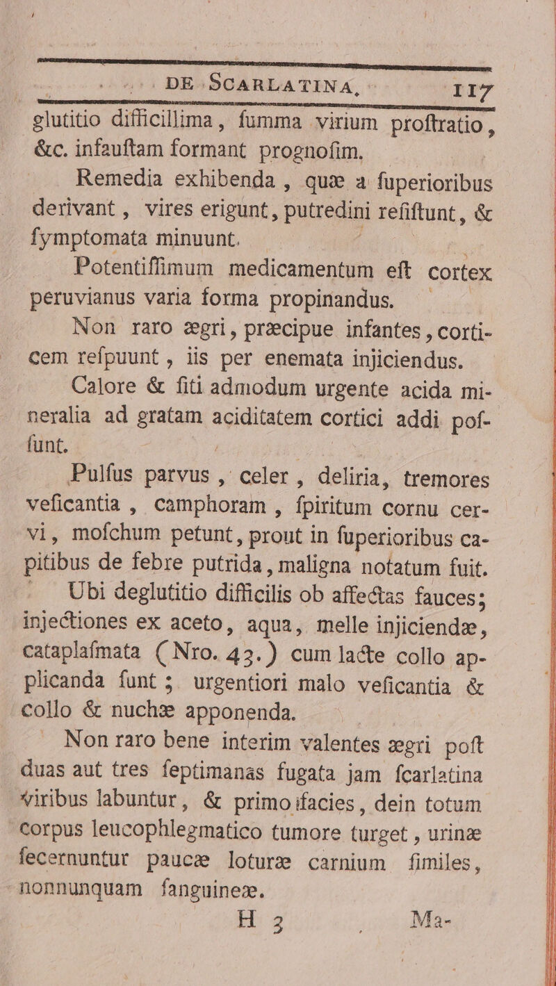 glutitio diflicillima, fumma virium proftratio, &amp;c. infauftam formant prognofim. | | Remedia exhibenda , qui a fuperioribus derivant, vires erigunt, putredini refiftunt , &amp; fymptomata minuunt. — ^ ^ ^ -— Potentiffüimum medicamentum eft cortex peruvianus varia forma propinandus. ^ Non raro zgri, praecipue infantes , corti- cem refpuunt, iis per enemata injiciendus. Calore &amp; fiti admodum urgente acida mi- neralia ad gratam aciditatem cortici addi pof- funt. 1 Pulfus parvus ,' celer , deliria, tremores veficantia , camphoram , fpiritum cornu cer- vi, mofchum petunt, pront in fuperioribus ca- pitibus de febre putrida , maligna notatum fuit. Ubi deglutitio diflicilis ob affectas fauces; inje&amp;iones ex aceto, aqua, melle injiciendze $ cataplafmata (Nro. 43.) cum lacte collo ap- plicanda funt ;. urgentiori malo veficantia &amp; collo &amp; nuchx apponenda. | Non raro bene interim valentes zeri poft duas aut tres feptimanas fugata jam fcarlatina viribus labuntur, &amp; primo ifacies , dein totum Corpus leucophlegmatico tumore turget , urinze fecernuntur paucae loture carnium fimiles, nonnunquam fanguinez. bg , Ma-