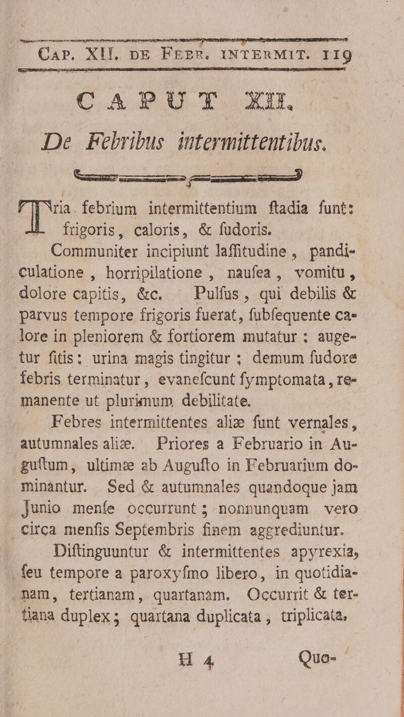 CAPUT. XD. — De FPebribus iutermittentibus. Y pWia.febrium intermittentium ftadia funt: 4. frgoris, caloris, &amp; fudoris. Communiter incipiunt laffitudine , pandi- culatione , horripilatione , naufea, vomitu, dolore capitis, &amp;c. ^ Pulfus, qui debilis &amp; . parvus tempore frigoris fuerat, fubfequente ca» lore in pleniorem &amp; fortiorem mutatur : auge- tur fitis: urina magis tingitur ; demum fudore febris terminatur, evanefcunt fymptomata , re- manente ut plurimum debilitate. Febres intermittentes ali: funt vernales, autumnales alis. — Priores a Februario in Au- guftum, ultim:e ab Augufto in Februarivm do- minántur. Sed &amp; autumnales quandoque jam Junio menfe occurrunt ; nonnunquam vero . Circa menfis Septembris finem aggrediuntur. Difünguuntur &amp; intermittentes apyrexia, feu tempore a paroxyfmo libero, in quotidia- ..Aam, tertüanam, quartanàm. Occurrit &amp; ter- tiana duplex; quartana duplicata , triplicata, H 4 Quo-