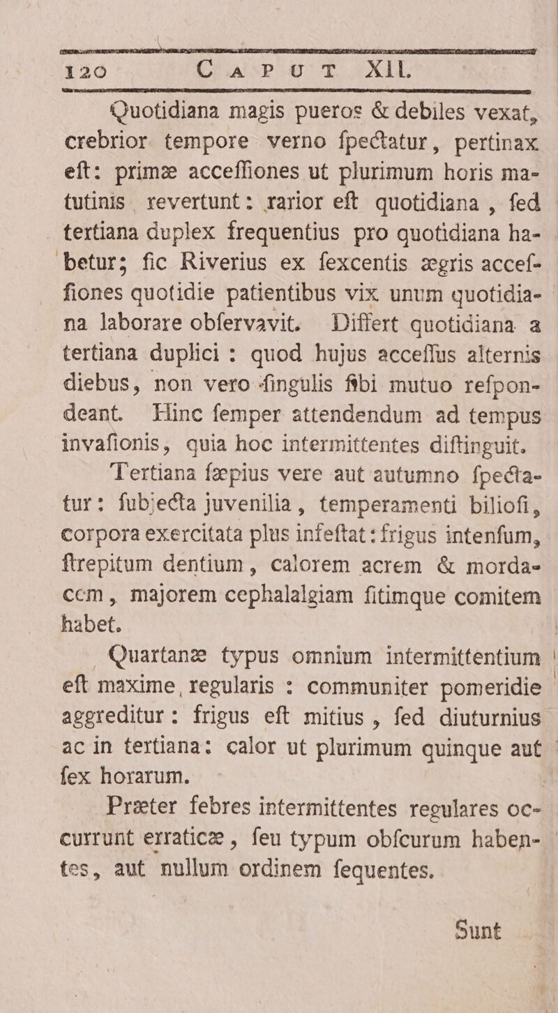 XAL Quotidiana magis pueros &amp; debiles vexat, crebrior tempore verno fpectatur, pertinax eft: primze acceffiones ut plurimum horis ma- tutinis. revertunt: rarior eft quotidiana , fed textiana duplex frequentius pro quotidiana ha- betur; fic Riverius ex fexcentis zegris accef- fiones quotidie patientibus vix unum quotidia- na laborare obfervavit. Differt quotidiana a tertiana duplici : quod hujus acceffus alternis diebus, non vero jfingulis fibi mutuo refpon- deant. Hinc femper attendendum ad tempus invafionis, quia hoc intermittentes diftinguit. Tertiana fzepius vere aut autumno fpecta- tur: fubiecta juvenilia, temperamenti biliofi, Corpora exercitata plus infeftat : frigus intenfum, ftrepitum dentium, calorem acrem &amp; morda- ccm, majorem cephalaleiam fitimque comitem habet. Quartane typus omnium intermittentium eft maxime, regularis : communiter pomeridie aggreditur : frigus eft mitius , fed diuturnius 120 Ua pao fex horarum. tes, aut nullum ordinem fequentes. Sunt
