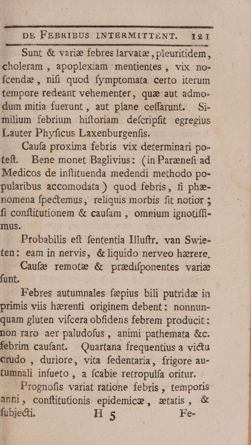 Sit een) Ry ali Sunt &amp; variz febres larvatze , pleuritidem, choleram , apoplexiam mentientes , vix no- fcendze , nifi quod fymptomata certo iterum tempore redeant vehementer, qua aut admo- dum mitia fuerunt, aut plane ceffarunt. Si- milium febrium hiftoriam defcripfit egregius Lauter Phyficus Laxenburgenfis. | Caufa proxima febris vix determinari po- teft. Bene monet Baglivius: (in Parznefi ad Medicos de inftituenda medendi methodo po- pularibus accomodata ) quod febris, ti phze- nomena fpectemus, reliquis morbis fit notior; - fi conflitutionem &amp; caufam , ommum ignotiffi- - mus. | SCR) Probabilis eft fententia Illuftr, van Swie- ten: eam in nervis, &amp;liquido nerveo hzrere, Cauf2 remote &amp; przdifponentes varic funt. | Febres autumnales fzpius bili putridze in primis viis hzerenti originem debent: nonnun- quam gluten vifcera obfidens febrem producit : non raro aer paludofus , animi pathemata &amp;c. febrim caufant. Quartana frequentius a victu crudo , duriore, vita fedentaria, frigore au- tumnali infueto , a fcabie retropulía oritur. . Prognofis variat ratione febris , temporis anni, conftitutionis epidemic, setatis , &amp; fubjecti. H 5 Fe-