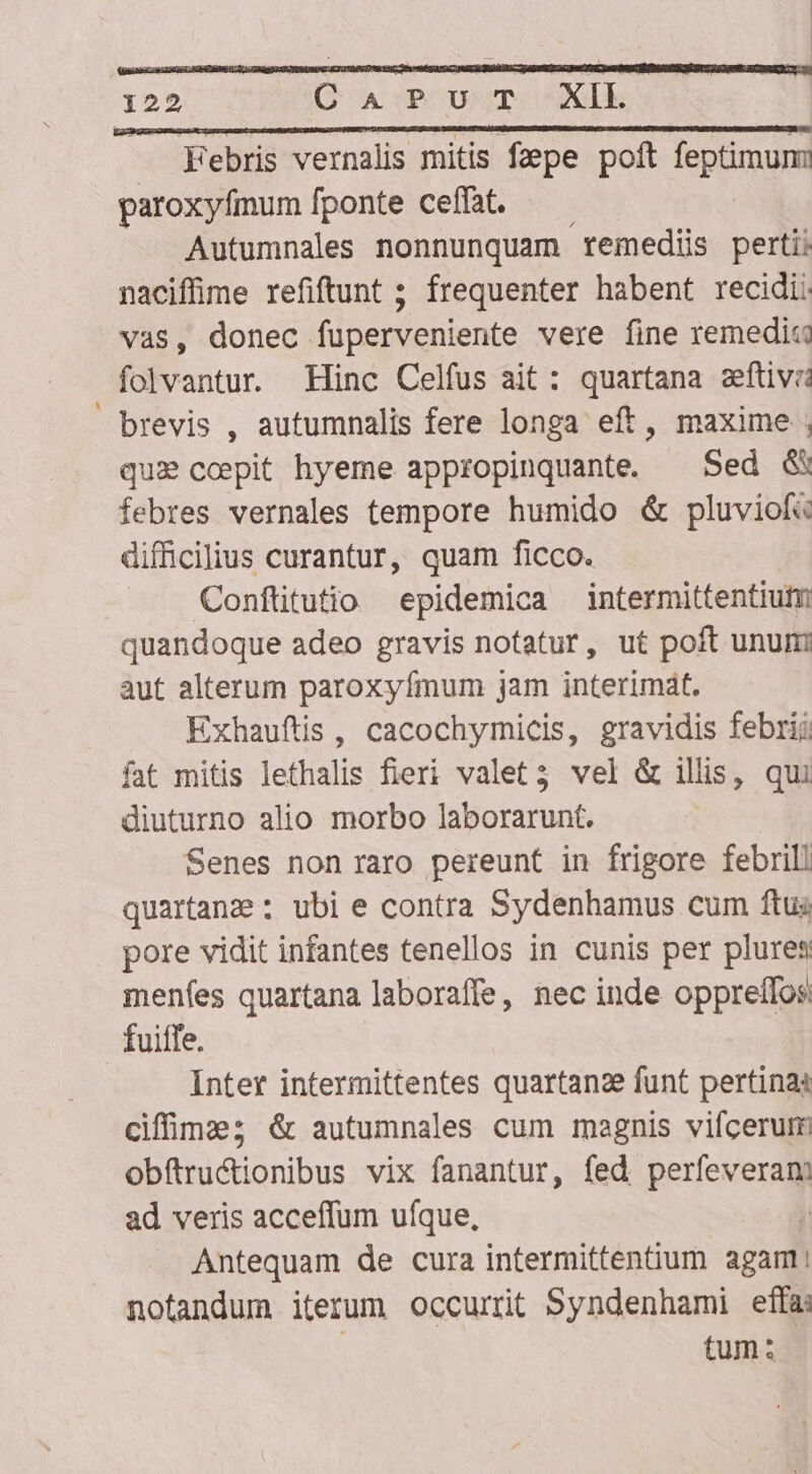 Febris vernalis mitis fepe poft epum paroxyfmum fponte ceffat. Autumnales nonnunquam remedii perti naciffime refiftunt ; frequenter habent recidi vas, donec fuperveniente vere fine remedia folvantur. Hinc Celfus ait: quartana sftivii brevis , autumnalis fere longa eft, maxime , qui ccpit hyeme appropinquante. — Sed &amp; febres vernales tempore humido &amp; pluviof« difficilius curantur, quam ficco. Conftitutio epidemica intermittentiutm quandoque adeo gravis notatur, ut poft unum aut alterum paroxyfmum jam interimát. Exhauftis , cacochymicis, gravidis febri: fat mitis lethalis fieri valet3 vel &amp; illis, qui diuturno alio morbo laborarunt. Senes non raro pereunt in frigore febrill quartane : ubi e contra Sydenhamus cum ftus pore vidit infantes tenellos in cunis per plures menfes quartana laboraffe, nec inde opprelfos: fuiffe. Inter intermittentes quartanze funt pertinas ciffimza; &amp; autumnales cum magnis vifcerum obftru&amp;ionibus vix fanantur, fed perieverm ad veris acceffum ufque, Antequam de cura intermittentium agam: notandum iterum occurrit Syndenhami effa tum:
