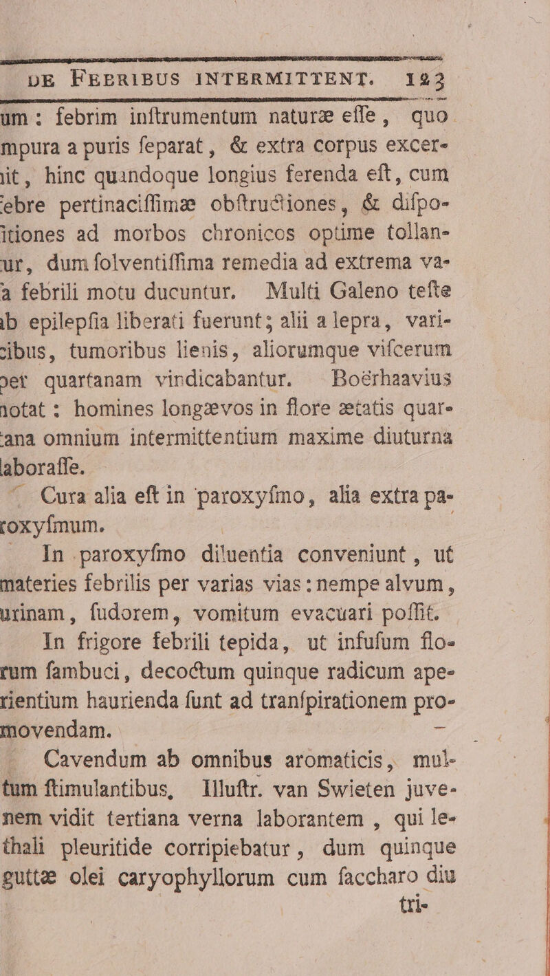 um: febrim inftrumentum nature effe, quo. mpura a puris feparat, &amp; extra corpus excer- iit, hinc quandoque longius ferenda eft, cum ebre pertinacifime obftru&amp;iones, &amp; difpo- itiones ad morbos chronicos optime tollan- ur, dum folventiffima remedia ad extrema va- a febrili motu ducuntur, Multi Galeno tefte Ib epilepfia liberati fuerunt; alii alepra, vari- cjbus, tumoribus lienis, aliorumque vifcerum jer quarfanam vindicabantur. ^ Boérhaavius iotat : homines longzevos in flore aetatis quar» ana omnium intermittentium maxime diuturna aboraffe. .. Cura alia eft in paroxyfmo, alia extra pa- coxyfmum. : .. In paroxyfmo dihicutia conveniunt, ut materies febrilis per varias vias: nempe ayum s urinam, fudorem, vomitum evacuari potfit. In frigore febrili tepida, ut infufum flo- rum fambuci, decoctum quinque radicum ape- rientium haurienda funt ad tranfpirationem pro- movendam. - . Cavendum ab omnibus aromaticis, mul- tum ftimulantibus, llluftr. van Siete juve- nem vidit tertiana verna laborantem , qui le- thali pleuritide corripiebatur, dum quinque pue Olei caryophyllorum cum faccharo diu tri-