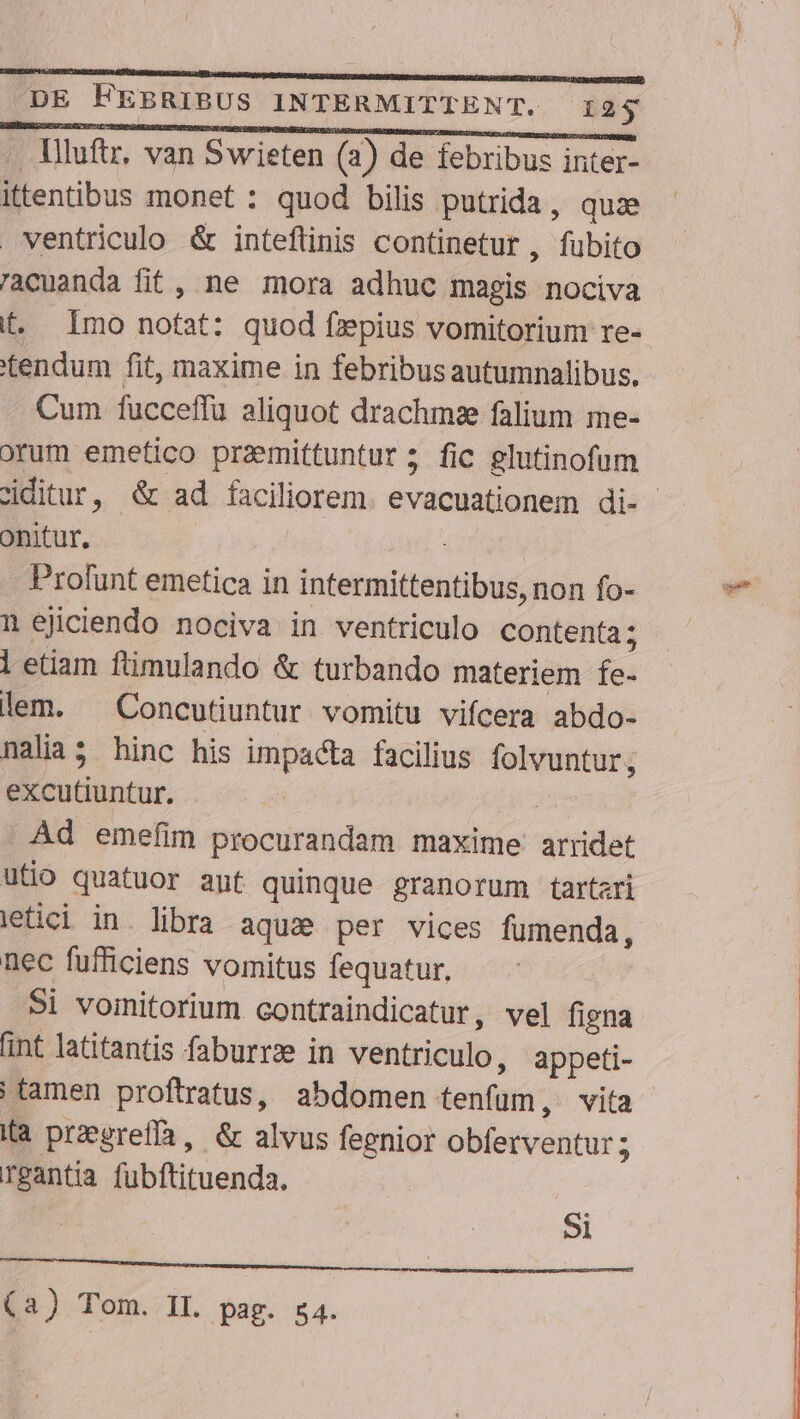 llluftr, van Swieten (2) de febribus inter- ittentibus monet : quod bilis putrida, quz ventriculo &amp; inteflinis continetur , fubito racuanda fit, ne mora adhuc magis nociva f. Imo nofat: quod fzpius vomitorium re- tendum fit, maxime in febribus autumnalibus. Cum fucceffu aliquot drachmsze falium me- orum emetico przmittuntur; fic glutinofum ciditur, &amp; ad faciliorem. evacuationem di- onitur. ; . Profunt emetica in intermittentibus, non fo- n ejiciendo nociva in ventriculo contenta; 1 etiam ftimulando &amp; turbando materiem fe- lem. ^ Concutiuntur vomitu vifcera abdo- nalia5 hinc his impacta facilius folvuntur, excutiuntur. | | Àd emefim procurandam maxime arridet utio quatuor aut quinque granorum tartari letici in. libra aqua per vices fumenda, nec fufficiens vomitus fequatur. Si vomitorium contraindicatur, vel figna aint latitantis faburrze in ventriculo, appeti- | tamen proftratus, abdomen tenfum; vita (a przgreffa, &amp; alvus feenior bBistvenrit ; rgantia fubftituenda. ji aue LL LTPMBBIRNS SOAM SCIEN NER S RS (2) Tom. II. pag. 54.