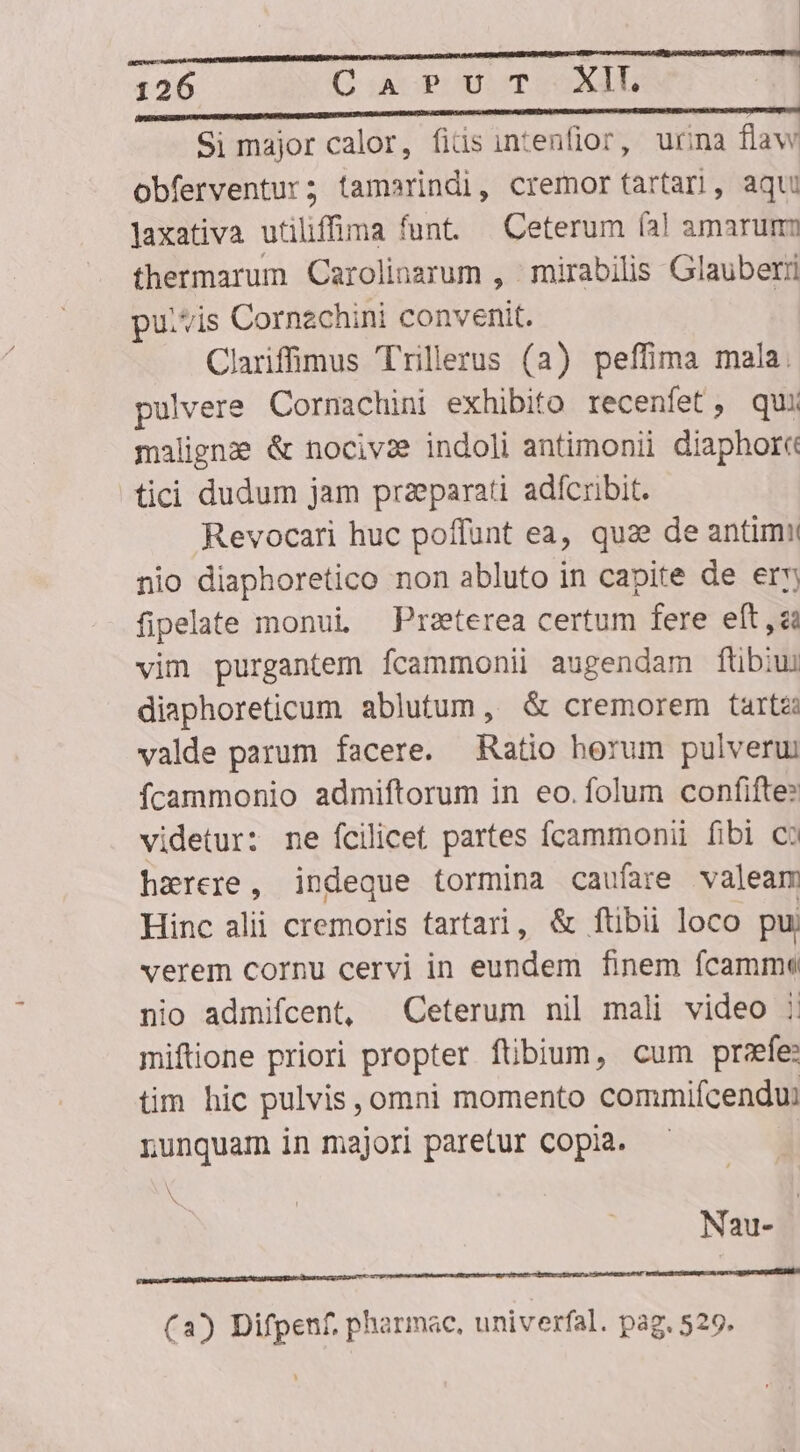 — ———————— — 126 Cua PUT. XIL I RCRUM EM i ME. il ie Si major calor, fiüs intenfior, urina flaw obferventur; tamerindi, cremor tartar], aqu laxativa utiliffima funt. — Ceterum (a! amarum fhermarum Carolinzrum , mirabilis Glauberi pu.vis Cornzchini convenit. Clariffinus Trillerus (a) peffima mala. pulvere Cornachini exhibito recenfet, qui malignze &amp; nociva? indoli antimonii diaphore tici dudum jam praparati adfcribit. Revocari huc poffunt ea, quae de antimii nio diaphoretico non abluto in capite de er fipelate monui Preterea certum fere eft ,zà vim purgantem fcammonii augendam fübiui diaphoreticum ablutum, &amp; cremorem tarte valde parum facere. Ratio horum pulverui Ícammonio admiftorum in eo.folum confifte: videtur: ne fcilicet partes fcammonii fibi c: haerere, indeque tormina caufare valeam Hinc alii cremoris tartari, &amp; fübii loco pu verem cornu cervi in eundem finem fcamme nio admifcent, Ceterum nil mali video ;: miftione priori propter fübium, cum przfe: tim hic pulvis , omni momento commifcendu: nunquam in majori paretur copia. N x Nau- | bct EAR age AE UNIS EIU resi t t qi arte rasta tet pret (2) Difpenf, pharmac, univerfal. pag. 529.