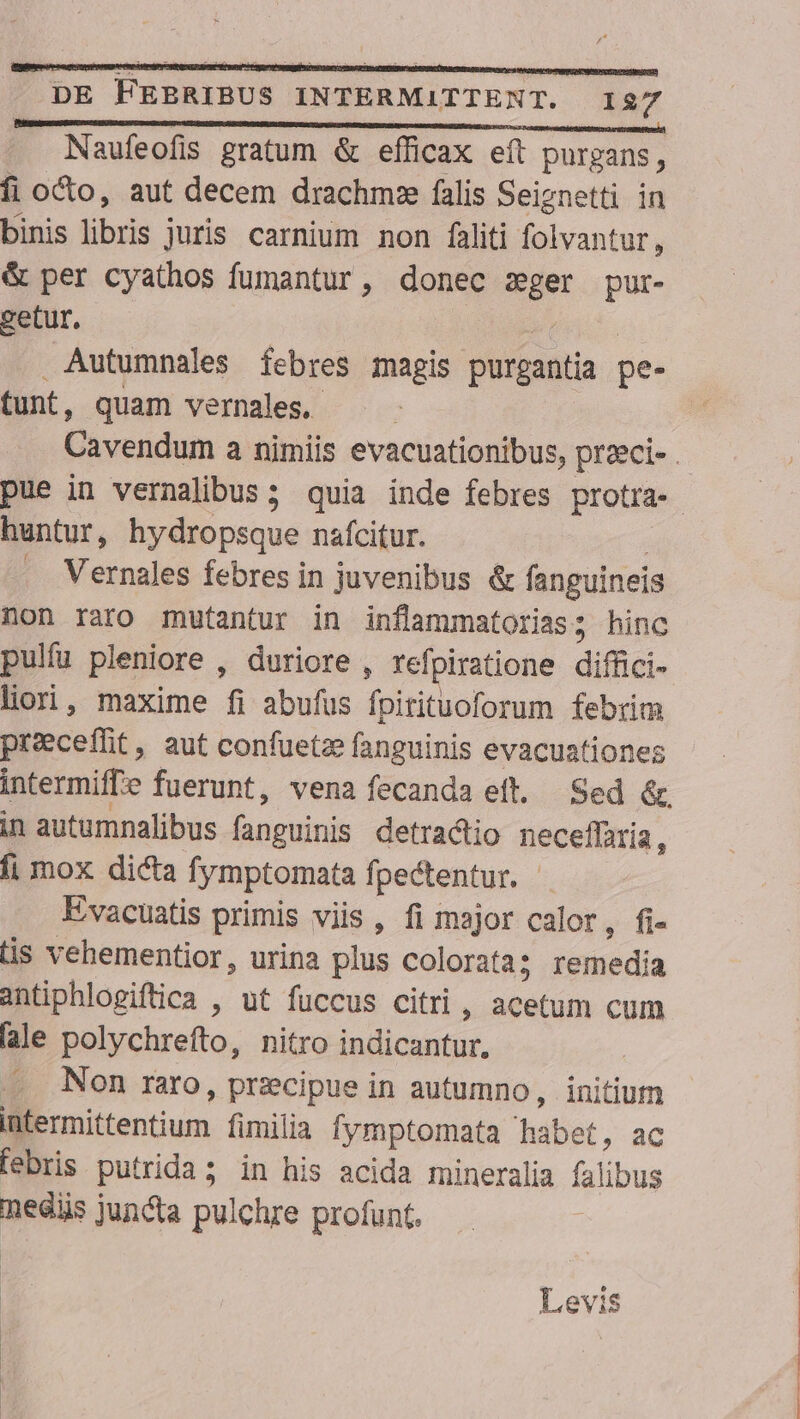 Naufeofis gratum &amp; efficax eft purgans, fi octo, aut decem drachm:e falis Seiznetti in binis ibis juris carnium non faliti folvantur, &amp; per cyathos fumantur, donec d pur- getur. Autumnales febres magis purgantia pe- tunt, quam vernales. huntur, hydrops iue nafcitur. . Vernales febres in juvenibus &amp; fanguineis non raro mutantur in inflammatorias; hinc pulfu pleniore , duriore , refpiratione difüici- liori, maxime fi abufus fpitituoforum febrim preeceffit, aut confuetze fanguinis evacuationes in autumnalibus bncibus detractio neceffaria, fi mox dicta [ymptomata fpectentur. | Evacuatis primis viis , fi major calor, fi- tis vehementior, urina plus colorata; remedia antiphlogiftica , ut fuccus citri, Mau cum lale polychrefto, nitro indicantur, Non raro, przcipue in autumno, initium intermittentium fimilia fymptomata habet, ac febris putrida; in his acida mineralia falibus necis juncta pulchre profunt.