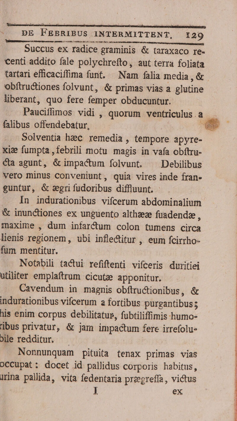al PeEBÉL. 5 oe N On EIA e qo oUL eg. MMC TUI ati tec Succus ex radice graminis &amp; taraxaco re- centi addito fale polychrefto, aut terra foliata tartari efficaciffima funt. Nam falia media , &amp; obftructiones folvunt, &amp; primas vias a glutine liberant, quo fere femper obducuntur. -. Pauciflimos vidi , quorum ventriculus a dis falibus offendebatur, : u— Solventia hzc remedia , tempore apyre- xi fumpta ,febrili motu magis in vafa obftru- Qa agunt, &amp; impactum folvunt. ^ Debilibus vero minus conveniunt, quia vires inde fran- euntur, &amp; sgri fudoribus diffluunt. In indurationibus vifcerum abdominalium &amp; inunctiones ex unguento althaeze fuadendze, maxime , dum infarfum colon tumens dne lienis regionem, ubi inflectitur , eum fcirrho- fum mentitur. Notabili tactui refiftenti vifceris duritiei utiliter emplaftrum cicutze apponitur. Cavendum in magnis obítructionibus, &amp; | indurationibus vifcerum a fortibus purgantibuss ; his enim corpus debilitatur, fubtiliffimis humo- : dbus privatur, &amp; jam impactum fere teen Je redditur. — Nonnunquam pituita tenax primas vias occupat; docet id pallidus corporis habitus, irina pallida, vita fedentaria pregreffa, victus l ex