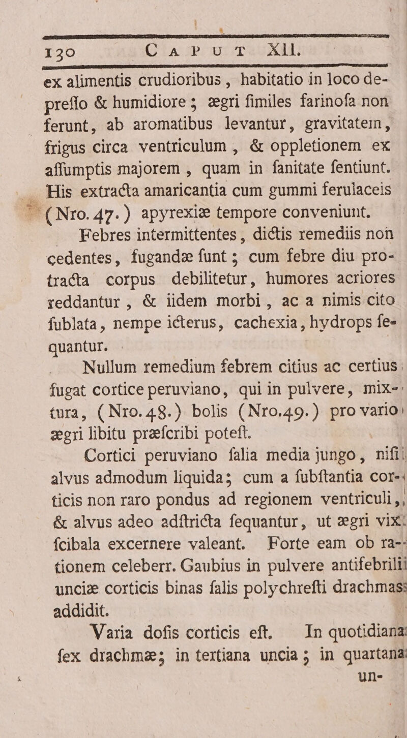 IRE ESSEEAEERENEOUNRSUEESHNEINEUI DUM ORTODE NOI GISRERIG SR CAS ISETAPUEET ERAT REIS SURE SES ERECTUS. I WEERE TUAE Ur Ro Sy USE i ex alimentis crudioribus, habitatio in loco de- preffo &amp; humidiore; segri fimiles farinofa non a frigus circa ventriculum , &amp; oppletionem ex affumptis majorem , quam in fanitate fentiunt. Febres intermittentes , dictis remediis non cedentes, fugandz funt; cum febre diu pro- tracta corpus debilitetur, humores acriores reddantur , &amp; iidem morbi, ac a nimis cito fublata, nempe icterus, cachexia, hydrops fe- quantur. Nullum remedium febrem citius ac certius. fugat cortice peruviano, qui in pulvere, mix-: tura, (Nro. 48.) bolis (Nro.49.) pro vario: zegri libitu praefcribi poteft. Cortici peruviano falia media jungo, nifi! alvus admodum liquida3 cum a fubftantia cor-: ticis non raro pondus ad regionem ventriculi, &amp; alvus adeo adítricta fequantur, ut segri vix: íÍcibala excernere valeant. Forte eam ob ra-: tionem celeberr. Gaubius in pulvere antifebrili; unciz corticis binas falis polychrefti drachmas: addidit. | Varia dofis corticis eft. — In quotidianz: fex drachmae; in textiana uncia; in quartana un.