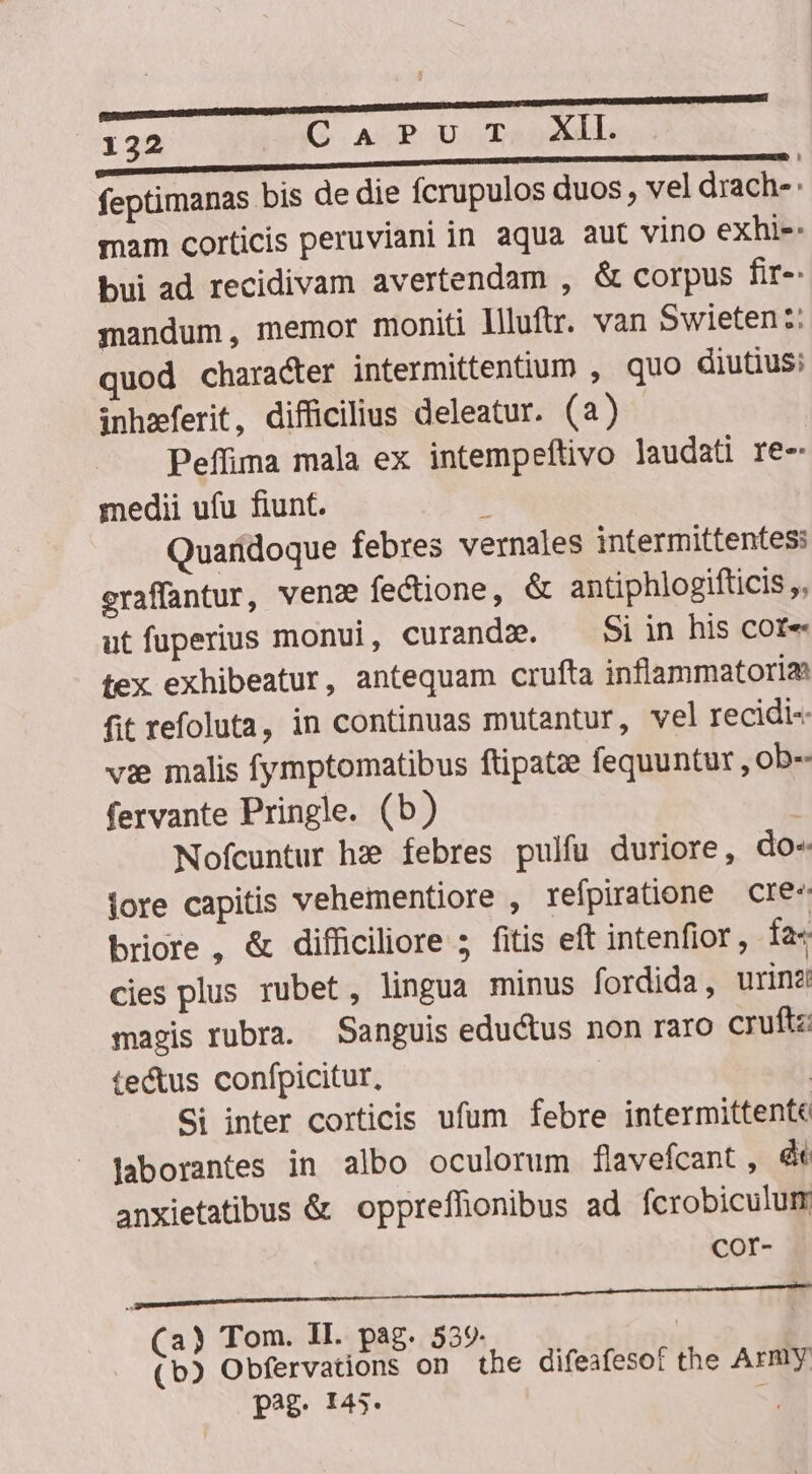 L t — M ———— Ó—Á——————mO feptimanas bis de die fcrupulos duos , vel drach- mam corticis peruviani in aqua aut vino exhi-- bui ad recidivam avertendam , &amp; corpus fir-. mandum, memor moniti Illuftr. van Swieten :: quod character intermittentium , quo diutius: inhzferit, difficilius deleatur. (a) Peffima mala ex intempeftivo laudati re- medii ufu fiunt. , Quaridoque febres vernales intermittentes: eraffantur, ven: fectione, &amp; antiphlogifticis ,, utfuperius monui, curandz. —— Siin his cote tex exhibeatur, antequam crufta inflammatoria fit refoluta, in continuas mutantur, vel recidi-« vie malis fymptomatibus ftipatze fequuntur ,ob- fervante Pringle. (b) Nofcuntur hz? febres pulfu duriore, do« iore capitis vehementiore , refpiratione cre- briore , &amp; difficiliore 5 fitis eft intenfior , fa- cies plus rubet, lingua minus fordida, urinz magis rubra. Sanguis eductus non raro cruftz: te&amp;us confpicitur, | Si inter corticis ufum febre intermittente laborantes in albo oculorum flavefcant , orn anxietatibus &amp; oppreffionibus ad. fcrobiculum COr- p ——— Ó— Te iege : (a) Tom. II. pag. 539 | (b) Obfervations on the difeafesof the Army pag. 145*