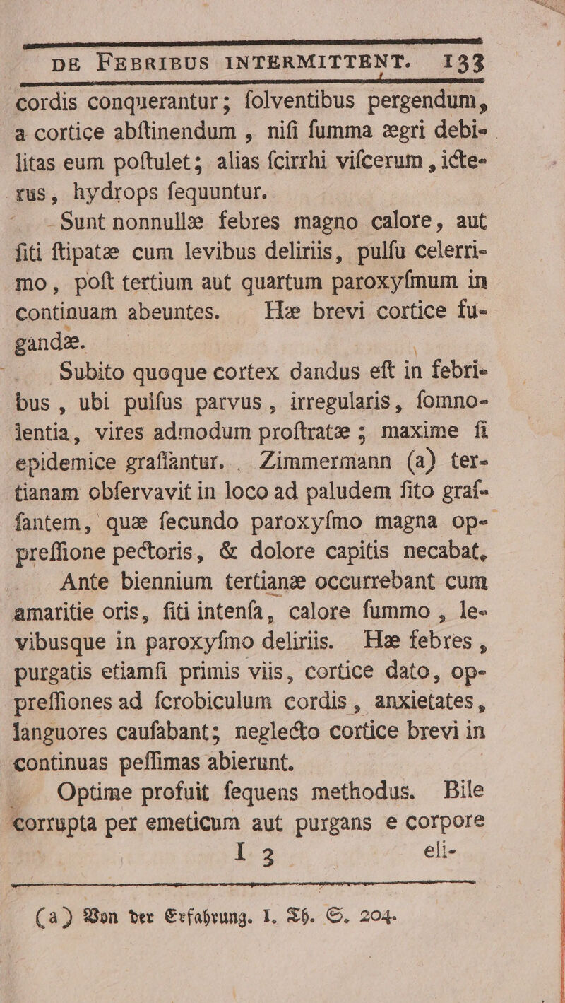 (Rmo mens tae MUERE SSEOESEUSUS CUERPOS GENES eM TS DHcEcOS MOIS DR ONPMCmONSOE VES MSICNTONTUN, DE FEBRIBUS INTERMITTENT. 133 cordis conquerantur; folventibus pergendum, a cortice abftinendum , nifi fumma zegri debi- . litas eum poftulet; alias fcirrhi vifcerum , icte- fus, hydrops fequuntur. | -Sunt nonnullz? febres magno calore, aut fiti ftipatae cum levibus deliriss, pulfu celerri- mo, poft tertium aut quartum paroxyfmum in continuam abeuntes. — Ib brevi cortice fu- gandze. Subito quoque cortex dandus eft i in febri- bus , ubi pulfus parvus , irregularis, fomno- lentia, vires admodum proftrate ; maxime fi epidemice graffantur.. Zimmermann (a) ter- tianam obfervavit in loco ad paludem fito graf- fantem, qua» fecundo paroxyfímo magna op- preffione pectoris, &amp; dolore capitis necabat, Ante biennium tertianze occurrebant cum amaritie oris, fiti intenfa, calore fummo , le- vibusque in paroxyfímo deliris. Hz febres, purgatis etiamfi primis viis, cortice dato, op- preffiones ad fcrobiculum cordis , anxietates , languores caufabant; neglecto cortice brevi in «continuas peffimas inu. . Optime profuit fequens methodus. Bile Nerea per emeticum aut purgans e corpore I 2 eli- | (93 fon ter €:fabrung. I. $5. C. 204.