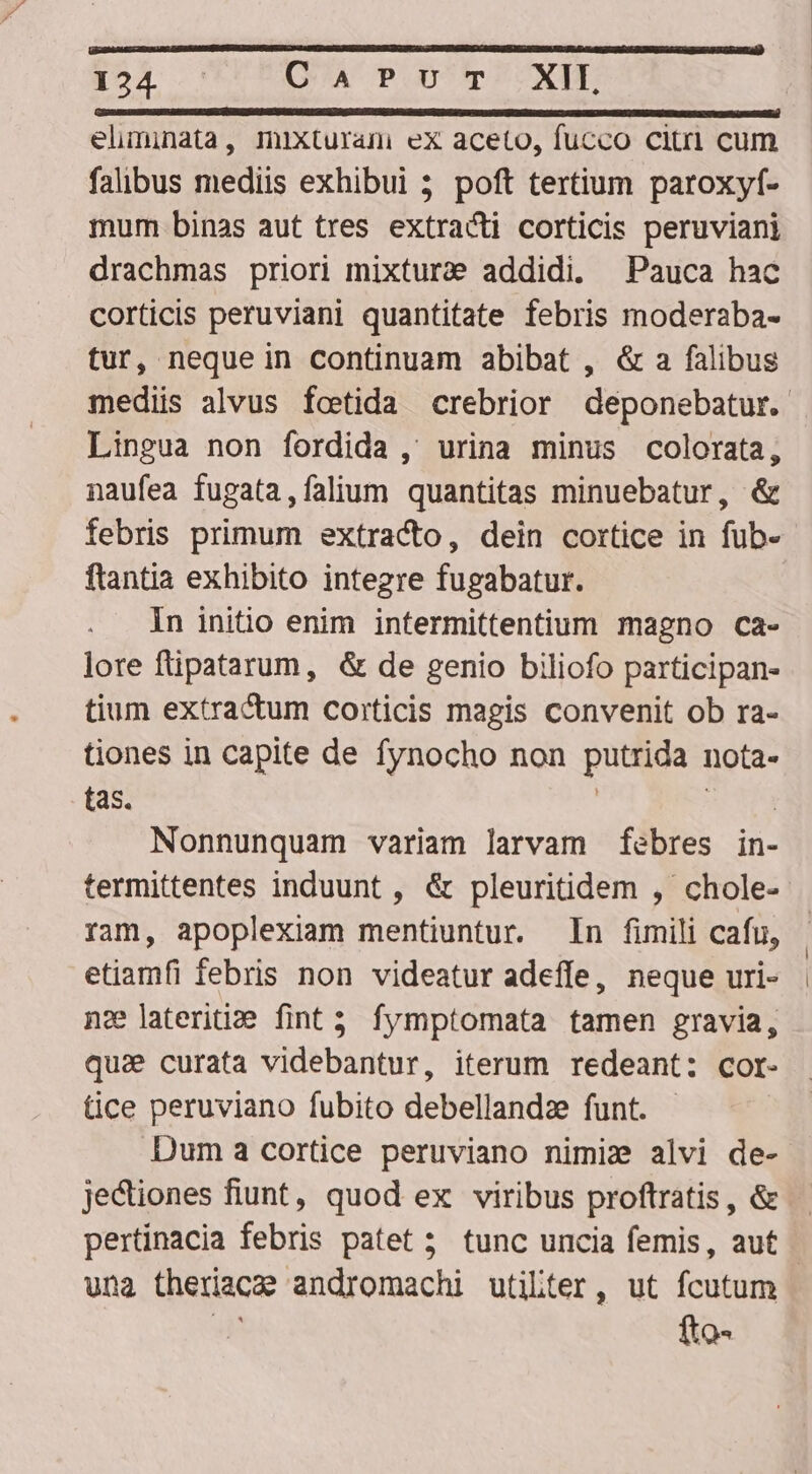 eliminata, mixturami ex aceto, fucco citri cum falibus mediis exhibui 3 poft tertium paroxyf- mum binas aut tres extracti corticis peruviani drachmas priori mixtura addidi. Pauca hac corticis peruviani quantitate febris moderaba- tur, neque in continuam abibat , &amp; a falibus Lingua non fordida , urina minus colorata, naufea fugata,falium quantitas minuebatur, &amp; febris primum extracto, dein cortice in fub- flantia exhibito integre fugabatur. In initio enim intermittentium magno ca- lore ftipatarum, &amp; de genio biliofo participan- tium extractum corticis magis convenit ob ra- tiones in capite de fynocho non putrida nota- tas. ] | Nonnunquam variam larvam febres in- termittentes induunt , &amp; pleuritidem , chole- ram, apoplexiam mentiuntur. In fimili cafu, etiamfi febris non videatur adeffe, neque uri- nae lateriti:e fint; fymptomata tamen gravia, qu: curata videbantur, iterum redeant: cor- tice peruviano fubito debellandz funt. Duma cortice peruviano nimi: alvi de- jectiones fiunt, quod ex viribus proftratis, &amp; una theriacae andromachi utilter, ut fcutum 3 fto- | |
