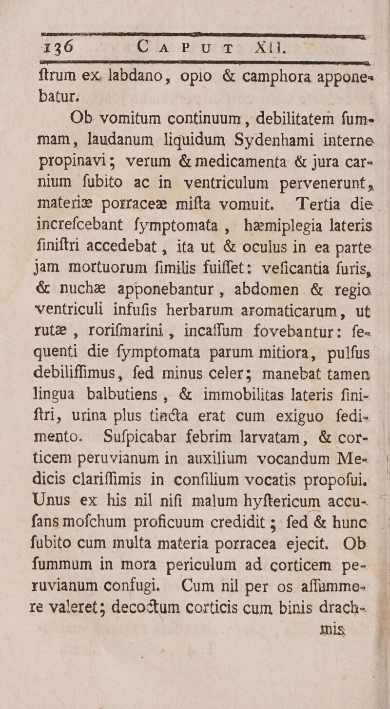 ftrum ex. labdano, opio &amp; camphora appones batur. | Ob vomitum continuum , debilitatem fum- mam, laudanum liquidum Sydenhami interne propinavi3 verum &amp; medicamenta &amp; jura car- nium fubito ac in ventriculum pervenerunt, materi porracee mifta vomuit. Tertia die. increfcebant fymptomata , hzamiplegia lateris finiftri accedebat, ita ut &amp; oculus in ea parte jam mortuorum fimilis fuiffet: veficantia furis, &amp; nucha apponebantur, abdomen &amp; regio ventriculi infufis herbarum aromaticarum, ut rute , rorifmarini, incaffum fovebantur: fe- quenti die fymptomata parum mitiora, pulfus debiliffimus, fed minus celer; manebat tamen lingua balbutiens , &amp; immobilitas lateris fini- ftri, urina plus tiacta erat cum exiguo fedi- mento. Sufpicabar febrim larvatam, &amp; cor- ticem peruvianum in auxilium vocandum Me- dicis clariffimis in confilium vocatis propofui, Unus ex his nil nifi malum hyftericum accu- fans mofchum proficuum credidit 5: fed &amp; hunc fubito cum multa materia porracea ejecit. Ob - fummum in mora periculum ad corticem pe- ruvianum confugi. Cum nil per os affamme- re valeret; decoctum corticis cum binis drach- HUS