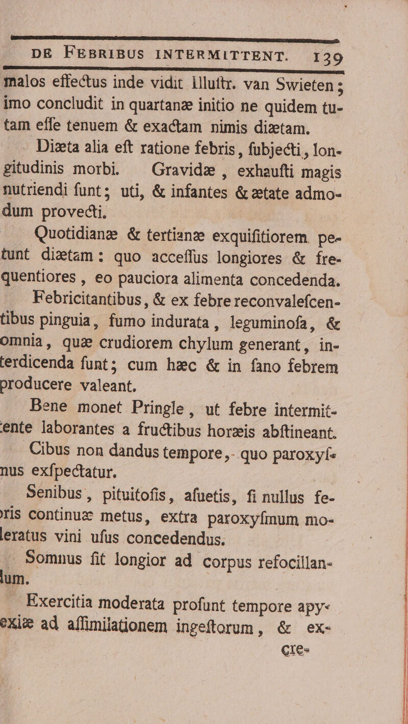 GECGNIUCPGUSNSRCRTIUNSDEINCTMUKIROGSTOEDSVENCSIR RTMURUAUEVHLAP CE UONMMMENENEDL UPC UMLECI CV GASNERR UA nci DE FEBRIBUS INTERMITTENT. I29 imo concludit in quartanze initio ne quidem tu- tam effe tenuem &amp; exactam nimis dizetam. - Dizeta alia eft ratione febris , fubjecti , lon- gitudinis morbi. ^ Gravidz , exhaufti magis dum provecti, | Quotidianze &amp; tertisnze exquifitiorem. pe- tunt dietam: quo acceffüs longiores &amp; fre- quentiores , eo pauciora alimenta concedenda. Febricitantibus , &amp; ex febre reconvalefcen- tibus pinguia, fumo indurata , leguminofa, &amp; omnia, qua crudiorem chylum generant, in- terdicenda funt; cum hzc &amp; in fano febrem producere valeant. Bene monet Pringle , ut febre intermit- ente laborantes a fructibus horzis abftineant. .. Cibus non dandus tempore,- quo paroxyf. nus exfpectatur. : Senibus, pituitofis, afuetis, fi nullus fe- Iis continuz metus, extra paroxyfímum mo- leratus vini ufus concedendus. Somnus fit longior ad. corpus refocillan- lum. E . Exercitia moderata profunt tempore apy- cres