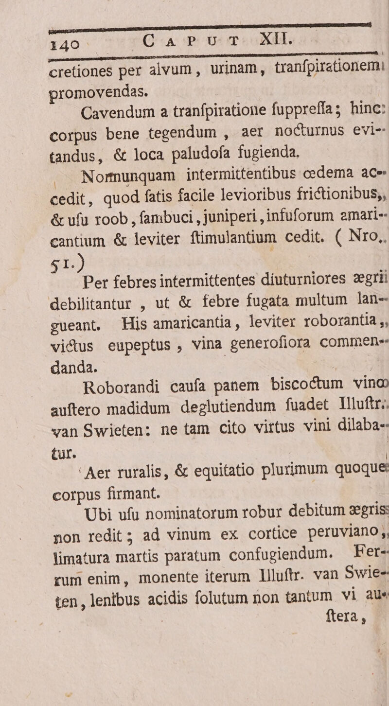 RU ESDEREBESIMIEENETE MED | 140 QA P Ur mTeoXI s BRE E M cretiones per alvum , urinam, tranfpirationemi promovendas. Cavendum a tranfpiratione fuppreffa; hinc: corpus bene tegendum , aer no&amp;urnus evi- tandus, &amp; loca paludofa fugienda. . Normunquam intermittentibus cedema ace cedit, quod fatis facile levioribus frictionibus;, &amp; ufu roob , fambuci , juniperi ,infuforum emari-- cantium &amp; leviter ftimulantium cedit. ( Nro, $1.) Per febres intermittentes díuturniores zegrii debilitantur , ut &amp; febre fugata multum lan- gueant. His amaricantia , leviter roborantia ,, victus eupeptus , vina generofiora commen-- danda. | | Roborandi caufa panem biscoctum vino auftero madidum deglutiendum fuadet Illuftr.. van Swieten:; ne tam cito virtus vini dilaba-- tur. ' Aer ruralis, &amp; equitatio plurimum quoque corpus firmant. Ubi ufu nominatorum robur debitum segris: non redit; ad vinum ex cortice peruviano, timatura martis paratum confugiendum. — Fer- rum enim, monente iterum llluftr. van Swie-- ten, lenibus acidis folutum non tantum vi aus ftera ,
