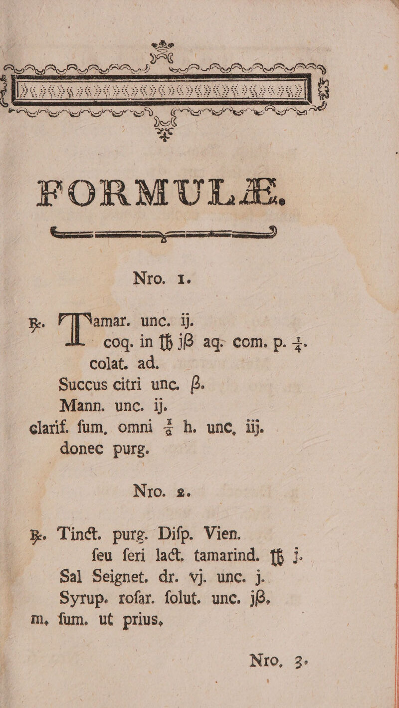 Ce af fof ef es Nonne ren o e o f oa Wei ei. WA iz 355 3: T as e n PE EH 3:5 dH FORMUIT C. (OE MÀ MH € Nro. I. B. dae unc. ij. : coq. in [f 38 aq- com. p. 2. colat. ad. Succus citri unc. f. Mann. unc. ij. clarif. fum, omni à h. unc, iij. donec purg. | Nro. 2. PX. Tinct. purg. Difp. Vien. feu feri lact, tamarind. ff j. Sal Seignet. dr. vj unc. j. Syrup. rofar. folut. unc. jj. m, fum. ut prius, |