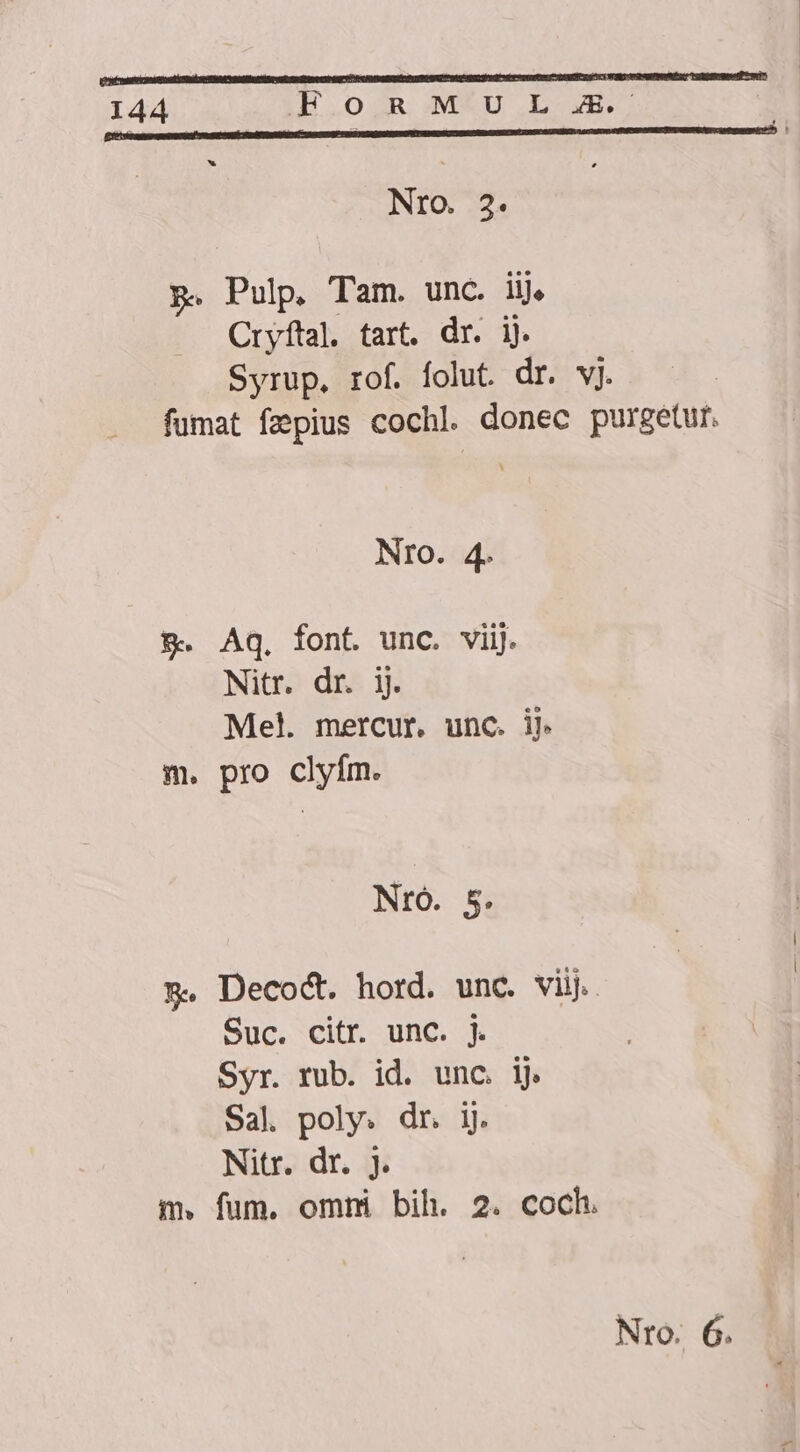 Nro. 3. p. Pulp. Tam. unc. iij, Cryftal. tart. dr. ij. Syrup. rof. folut. dr. vj. fumat fzpius cochl. donec purgetur. NrO. 4. &amp;. Aq. font. unc. viij. Nitr. dr. ij. Mel. mercur. unc. ij. m. pro clyfm. NrO. 5. 5. Decodt. hord. unc. viij. Suc. citr. unc. j. Syr. rub. id. unc. ij. Sal. poly. dr. ij. Nitr. dr. j. m. fum. ommi bih. 2. coch.