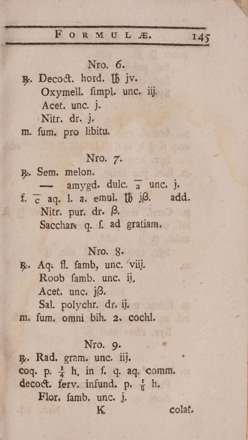 Nro. 6. &amp;. Deco&amp;. hord. [b jv. Oxymell fimpl. unc. ijj Acet. unc. j. .Nitr. dr. j. m. fum, pro Ubd Nro. 7. p. Sem. melon. — amygd. dulc 3 unc. j. f c aq. l a. emul [f jO. add. Nitr. pur. dr. (4. | | Saccham q. f. ad gratiam. Nro. 9. B. Aq. fl. famb, unc. /viij. Roob famb. unc. ij, Acet. unc. j(. Sal. polychr. dr. ij. dm. fum. omni bih. 2. cochl. Nro. 9. p. Rad. gram. unc. iij. . Coq. p. 4 h, in f. q. aq. comm. decod. ferv. infund. p. 4 h. Flor. famb, unc. ]. | K colat.