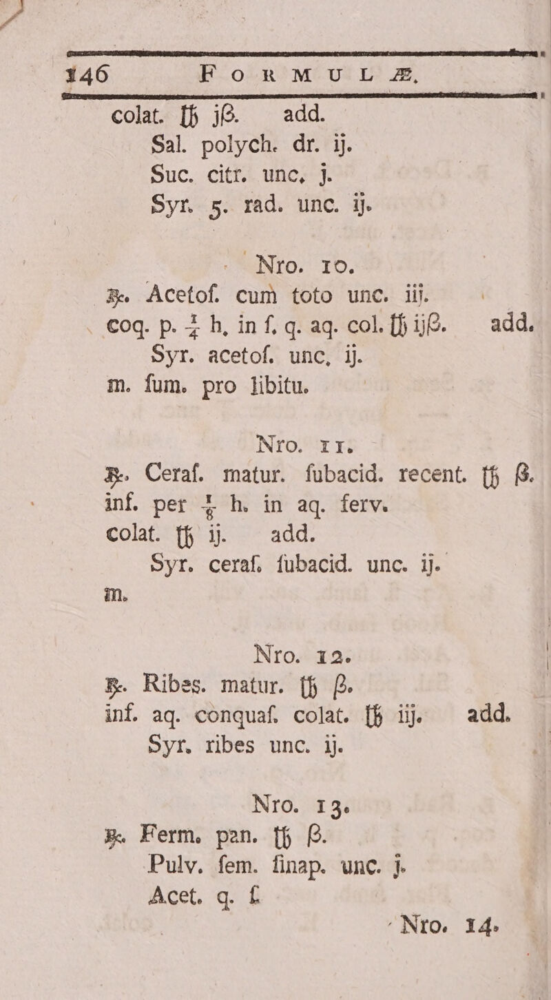 MMC UA GRE GU TERAMO cob Te tete ODINQEUMUDU UT WNMRR. 146 B-o^;n'M-UvtrL m, colat. [5 jQ. ^ add. Sal. polych. dr. ij. Suc. citr. unc, j. Syr 5. rad. unc. ij NUNTO, Ib. A. Acetof cum toto unc. iij. | coq. p. ih, inf. q.aq.col[fif?. add. Syr. acetof. unc, ij. m. fum. pro libitu. Nro. rr. RF. Ceraf. matur. fubacid. recent. [f (3. inf per f£ h. in aq. ferv. colat. (fj i. ^ add. Syr. ceraf, fubacid. unc. ij. m. Nro. 12. E. Ribes. matur. (fj [. inf aq. conquaf. colat. [f ij add. Syr. ribes unc. jj. NIO. I3. X. Ferm, pen. ff f. Pulv. fem. finap. unc. j. Acet. q. f ' Nro. I4