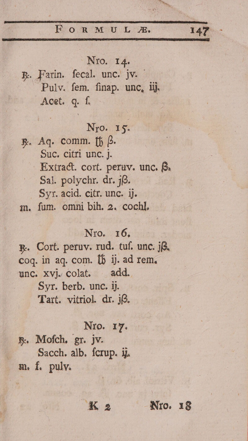 Nro. I4. p. Farin. fecal unc. jv. — Pulv. fem. finap. unc, lij. Acet. q. f..— Nro. 15. &amp;. Aq. comm. [f P. Suc. citri unc. j. Extract. cort. peruv. unc. f Sal. polychr. dr. j(2. Syr. acid. citr. unc. ij. i. fum. omni bih. 2. cochl, Nro. 16, R. Cort. peruv. rud. tuf. unc. j($. Coq. in aq. com. 15 ij. ad rem. unc. xvj. colat. ^ add. Syr. berb. unc. ij. Tart. vitriol. dr. j. Nro. IT. &amp;. Mofch, gr. jv. Sacch. alb. fcrup. ij. m. f. pulv. X25 Nro. x8