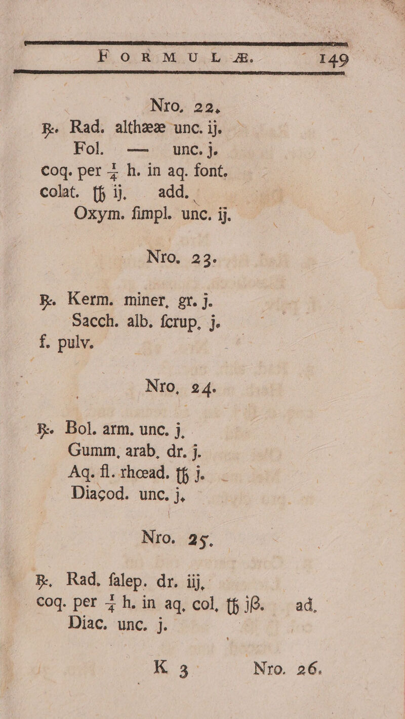 HOODBOMSUSÍIóo(SR- 0 N49 Nro, 22. p. Rad. althez unc.ij - Fol — unc.j. Coq. per ; h. in aq. font. colat. [f ij. . add. Oxym. fimpl. unc. ij. Nro. 23. PR. Kerm. miner, gr. j. Sacch. alb. fcrup, bo E pulv. NrO, 24. - &amp;- Bol. arm. unc. j. Gumm, arab, dr. j. Aq. fl. rheead. (b). Diagod. unc. j, | Nro. 25, PR, Rad. falep. dr. iij, . €oq. per 4 h. in aq, col, (5 1B. ad, Diac. unc. j. | E de Nro. 26.