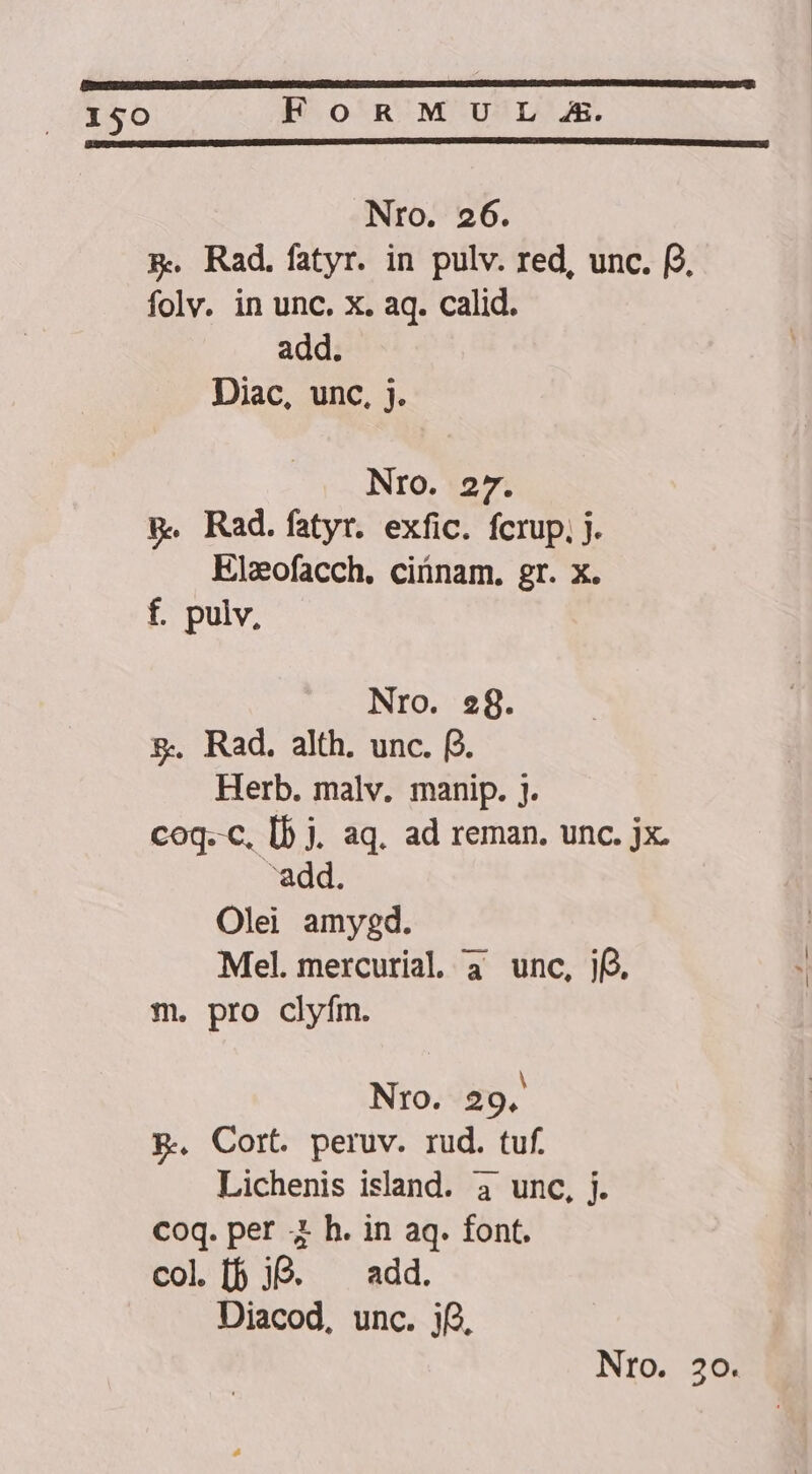 Nro. 26. &amp;. Rad.fatyr. in pulv. red, unc. f folv. in unc. x. aq. calid. add. Diac, unc, j. NrO. 27. p. Rad.fatyr. exfic. fcrup. j. Elzofacch. ciünam. gr. x. f. pulv, Nro. e8. &amp;. Rad. alth. unc. f. Herb. malv. manip. j. coq.-c, [b j. aq. ad reman. unc. jx. add. Olei amygd. Mel. mercurial a3 unc, jf) m. pro clyfm. Nro. 29. P.. Cort. peruv. rud. tuf. Lichenis island. 4 unc, j. Coq. per 4 h. in aq. font. col [f jO. ^ add. Diacod, unc. ij,