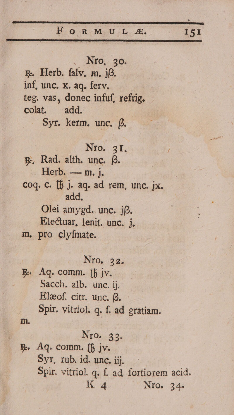 B.Oo- RMeU.L.JE. ISI . Nro, 20. B. Herb. falv. m. jf). inf, unc. x. aq. ferv. teg. vas, donec infuf, refrig, colat. ^ add. Syr. kerm. unc. f. Nro. 3I, / p. Rad. alth. unc. f. Herb. — m. j. Coq. C. [b j. aq. ad rem, unc. jx. add. Olei amygd. unc. j6. Electuar, lenit. unc. j. m. pro clyfmate. Nro. 22. R. Aq. comm. [f jv. Sacch. alb. unc. ij. Elzof. citr. unc. fd. Spir. vitriol. q. f. ad gratiam. m. Nro. 32. B Aq. comm. [f jv. Syr, rub. id. unc. iij. Spir. vitriol. q. f. ad. fortiorem acid.