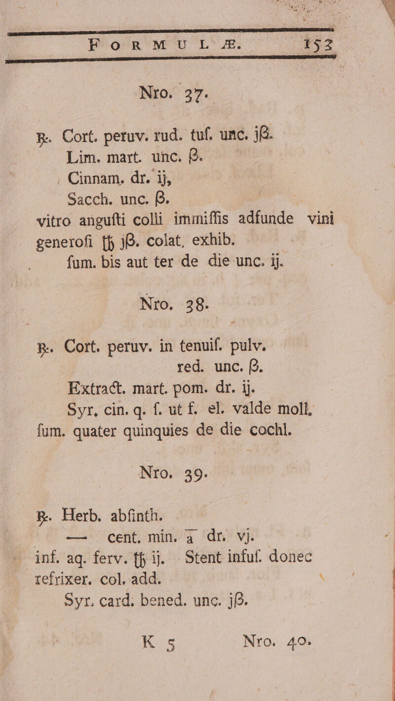 Pon w UL JE. . I4 Nto. 27. B. Cort. petuv. rud. tuf. unc. jf. Lim. mart. unc. e. ilt . Cinnam. dr. ij, - Sacch. unc. f2. vitro anguíti colli iminiffis de vini generofi [f j. colat, exhib. fum. bis aut ter de die unc. ij. Nro. 28. p. Cort. IN in tenuif. bala red. unc. (2. Extract. mart. pom. dr. ij. Syr, cin. q. f. ut £. el. valde moll, fum. quater quinquies de die cochl. Nro. 39. B. Herb. abínth. ^J -—. cent, min. a dr vj. | Sins aq. ferv. f ij. Stent infuf. donec tefrixer. col. add. ^ Syr. card; bened. unc. j(2. K 5 Nro. 40.