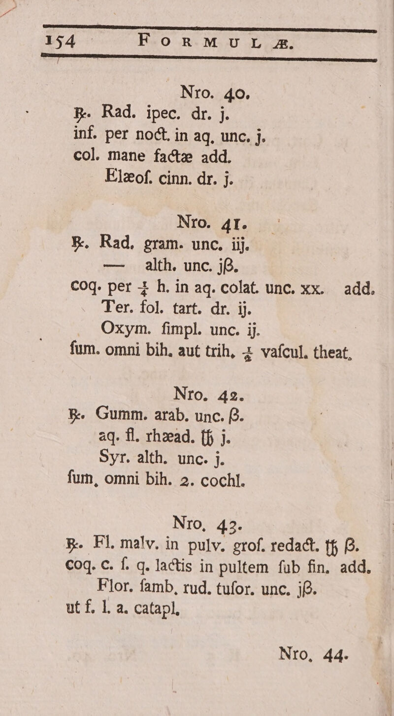 opum C C E Nro. 40. | pP. Rad. ipec. dr. j. inf. per noct. in aq, unc. j. col. mane facte add. Elzof. cinn. dr. j. Nro. 4I. X. Rad, gram. unc. iij. — alth. unc. jf. Coq. per 4 h.inaq.colat unc. xx. add. Ter. io tart. dr. ij. Oxym. fimpl. unc. ij. fum. omni bih. aut trih, 2 vafcul. theat, Nro. 42. &amp;. Gumm. arab. unc. fJ. aq. fl. rhzead. (f j. Syr. alth. unc. j. fum, omni bih. 2. cochl. Nro, 43. p. Fl malv. in pulv. grof. redact. tfj p. Coq. C. f. q. lactis in pultem fub fin. add, Flor. famb, rud. tufor. unc. jf. ut f. 1. a. catapl,