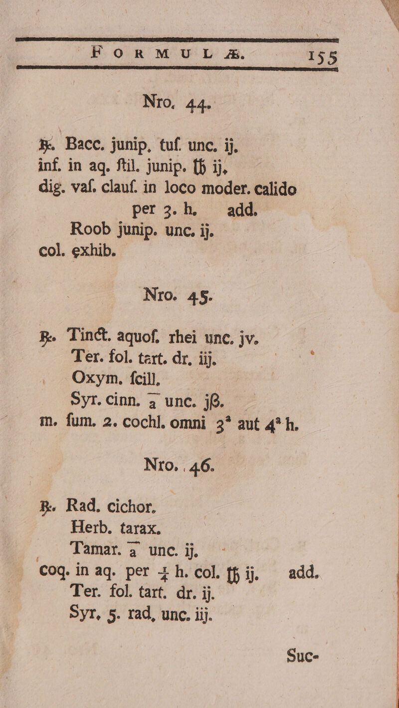 Nro, 44. A. Bacc. junip, tuf. unc. ij. inf. in aq. ftil. junip. (b ij. dig. vaf. clauf. in loco moder. calido per 3.h. — add. Roob junip. unc. ij. col. exhib. Nro. 45. B. Tint aquof. rhei unc. jv. Ter. fol. trt. dr, iij. Oxym. fcill, Syr.Cinn. 4 unc. je. m. fum. 2. cochl. omni. 2* aut 4* h. Nro. . 46. BR. Rad. cichor. Herb. tarax. Tamar. 4 unc. ij. COQ. in aq. per 4 h.col [fij add. Ter. fol. tart. dr. ij. SyT, 5. rad, unc. iij. Suc.