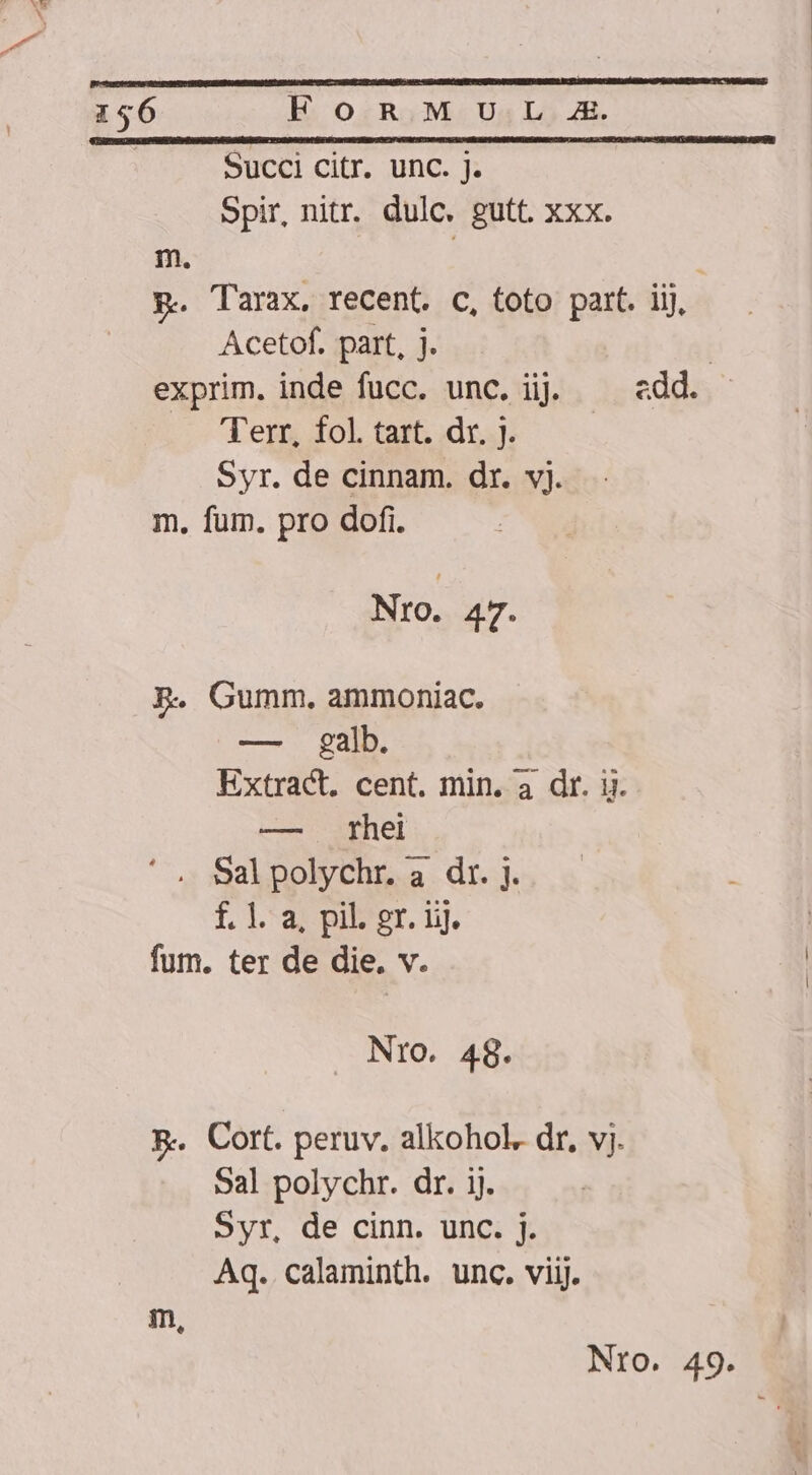 Succi citr. unc. j. Spir, nitr. dulc. gutt. xxx. m. | p. Tarax, recent. c, toto part. iij, Acetof. part, j. | exprim. inde fucc. unc. ij edd. Terr, fol. tart. dr. ]. Syr. de cinnam. dr. vj. m. fum. pro dofi. Nro. 47. BR. Gumm. ammoniac. — galb. Extract. cent. min. a dr. i. — thei ' , Salpolychr. a dr. j. f. 1. a, pil. gr. ijj. fum. ter de die. v. Nro. 48. &amp;-.. Cort. peruv. alkohol. dr, vj. Sal polychr. dr. ij. Syr, de cinn. unc. j. Aq. calaminth. unc. viij. m,