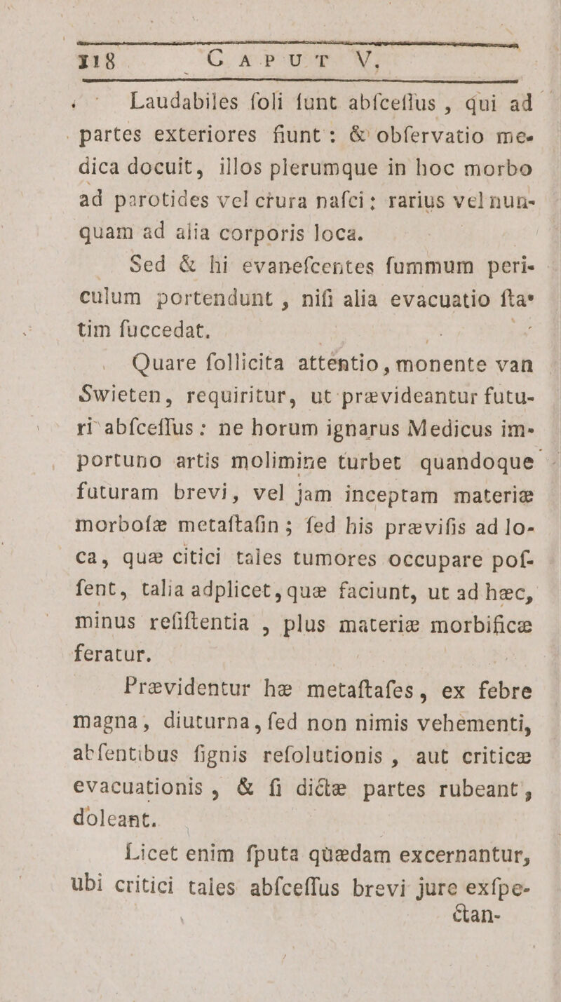 | i!8 C ap UT NS : ^ Laudabiles foli funt abfceflus , qui ad - partes exteriores fiunt: &amp; obfervatio mee dica docuit, illos plerumque in hoc morbo ad parotides vel crura nafci; rarius vel nun- quam ad alia corporis loca. .. Sed &amp; hi evanefcentes fummum peri- culum portendunt , nifi alia evacuatio fta* tim fuccedat. | Qc E Quare follicita attentio, monente van Swieten, requiritur, ut pravideantur futu- ri abíceffus: ne horum ignarus Medicus im- portuno artis molimine turbet quandoque. futuram brevi, vel jam inceptam materiz morboíz metaftafin; fed his previfis ad lo- ca, qua citici tales tumores occupare pof- fent, talia adplicet,qus faciunt, ut ad hec, minus refiflentia , plus materie morbifice feratur. 2 Previdentur he metaítafes, ex febre magna, diuturna, fed non nimis vehementi, abfentibus fignis refolutionis , aut critic evacuationis , &amp; fi dicte partes rubeant doleant.. | Licet enim fputa quedam excernantur, ubi critici tales abíceffus brevi jure exfpe- Ctan-