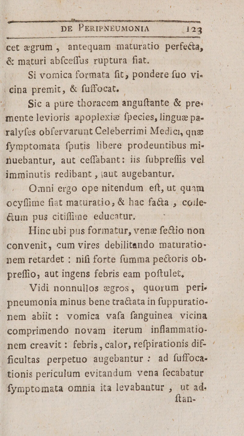 BR cet egrum , antequam rnaturatio Puirda ue maturi abfceffus ruptura fiat. Si vornica formata fit; pondere fuo vi« | cina premit, &amp; fuffocat. - Sic a pure. thoracem anguftante &amp; pre: mente levioris apoplexig fpecies, lingug pa- fymptomata fputis libere prodeuntibus mi. nuebantur, aut ceffabant: iis fübpreffis vel imminutis redibant , iaut augebantur. Omni ergo ope nitendum eft, ut quam ocyflime fiat matüratio, &amp; hac facta , coile- &amp;um pus citifine educatur. Hinc ubi pus formatur, venz fe&amp;tio non convenit, cum vires debilitando maturatio- nem retardet ; nifi forte fumma pectoris ob- preffio, aut ingens febris eam poftulet, Vidi nonnullos egros, quorum peri. pem abiit: vomica vafa fanguinea vicina comprimendo novam iterum inflammatio- nem creavit : febris, calor, refpirationis dif- ficultas perpetuo augebantur : ad fuffoca- | tionis periculum evitandum vena fecabatur fymptomata omnia ita levabantur , ut ad. ftan- -