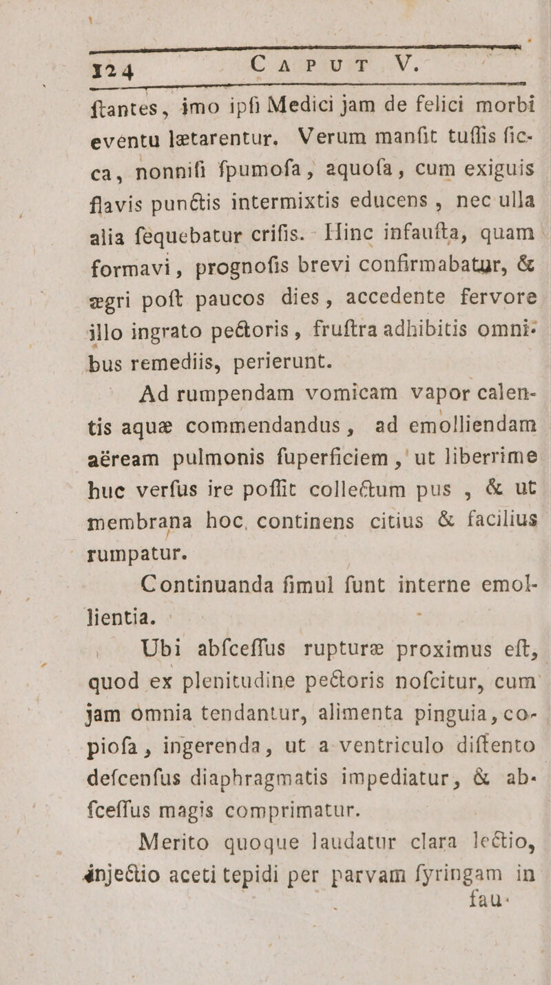 ftantes ; jmo ipfi Medici j jam de felici morbi eventu letarentur. Verum manfit. tuflis fic- ca, nonnifi fpumofa, aquofa, cum exiguis flavis pun&is intermixtis educens , nec ulla alia fequebatur crifis. - Hinc infaufta, quam formavi, prognofis brevi confirmabatgr, & egri poft paucos dies, accedente fervore illo ingrato pe&oris , fruftra adhibitis omni. bus remediis, perierunt. Ad rumpendam vomicam vapor calen- tis aque commendandus, ad emolliendam aéream pulmonis fuüperficiem ,' ut liberrime hue verfus ire poffit collectum pus , & ut membrana hoc, continens citius & facilius rumpatur. Continuanda fimul funt interne emol- lientia. Ubi abfceffuüs rupture proximus eft, | quod ex plenitudine pe&oris nofcitur, cum. jam omnia tendantur, alimenta pinguia, co- piofa, ingerenda, ut a ventriculo diftento defcenfus diaphragmatis impediatur, & ab. fceffus magis comprimatur. Merito quoque laudatur clara le&tio, énje&io aceti tepidi per parvam fyringam in fau: