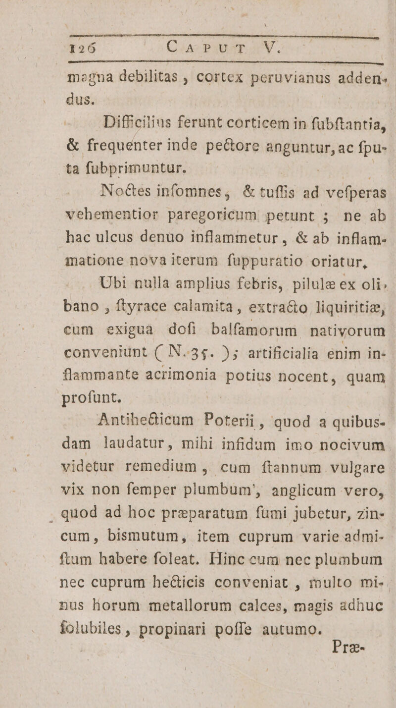 126 C.PUvT V. mogna debilitas , cortex peruvianus adden» dus. | m Difficilius ferunt corticem in fubftantia, &amp; frequenter inde pe&amp;ore anguntur, ac fpu- ta fubprimuntur. | S Noctes infomnes; &amp;tufüis ad vefperas vehementior paregoricum petunt 5 ne ab hac ulcus denuo inflammetur , &amp; ab inflam- matione nova iterum fuppuratio oriatur, Ubi nulla amplius febris, pilule ex oli: bano , ftyrace calamita, extracto liquiritiz, cum exigua dofi balfamorum nativorum conveniunt (. N..5$. ); artificialia enim in- flammante acrimonia potius nocent, quam profunt. ue | Antihedicum Poterii, quod a quibus- dam laudatur, mihi infidum imo nocivum videtur remedium , cum ftannum vulgare. vix non femper plumbum, anglicum vero, . quod ad hoc preparatum fümi jubetur, zin- cum, bismutum, item cuprum varie admi- ftum habere foleat. Hinc cum nec plumbum nec cuprum he&amp;icis conveniat , inulto mi-. nus horum metallorum calces, magis adhuc folubiles , propinari poffe autumo. Prze-