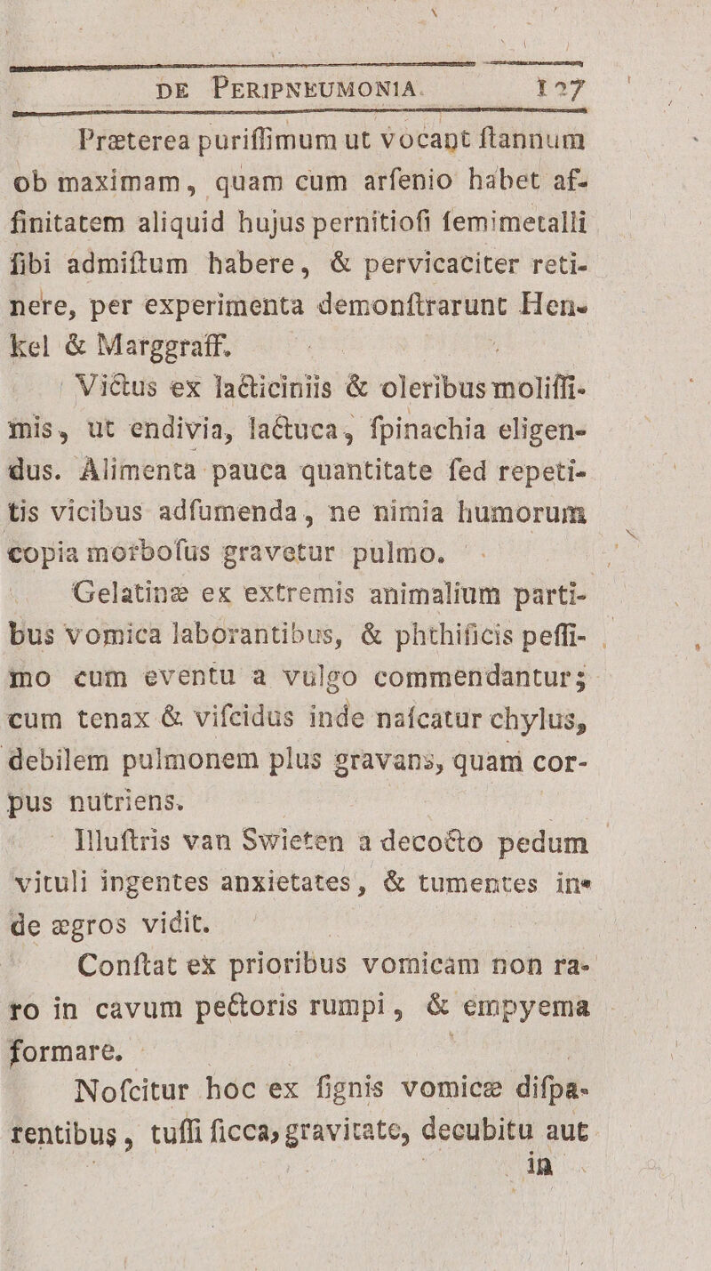 n——————————————— A DE PERIPNEUMONIA. — 127 Preterea puriffimum ut votapt ftannum ob maximam, quam cum arfenio habet af- finitatem aliquid hujus pernitiofi femimetalli fibi admiftum habere, &amp; pervicaciter reti- - nere, per experimenta demonftrarunt Hen. kel &amp; Margeraftf. ^ | Victus ex lacticiniis &amp; oleribus moliffi- mis, ut endivia, la&amp;uca, fpinachia eligen- dus. Alimenta pauca quantitate fed repeti- tis vicibus adfumenda, ne nimia humorum €opia morbofus gravetur pulmo. | | Gelatine ex extremis animalium parti- bus vomica laborantibus, &amp; phthificis peffi- | jo cum eventu a vulgo commendantur; cum tenax &amp; vifcidus inde nafcatur chylus, debilem pulmonem plus eravans, quar cor- jos nutriens. Iluftris van Swieten 3 decocto pedum | vituli ingentes anxietates, &amp; tumentes ine de wgros vidit. : | Conftat e prioribus vomicam non ra- ro in cavum pe&amp;oris rumpi , nu hice formare. - Nofcitur hoc ex fignis vomice difpa- rentibus, tuffi ficca, gravitate, decubitu aut uon. Ur M