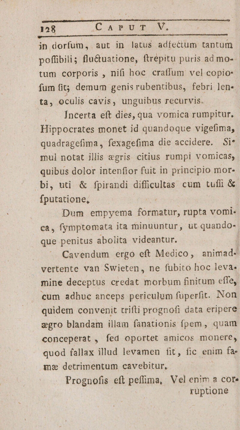 Mu € M É— HH —— Áo ÓÓÀÓ—À à in dorfum, aut in latus adfectum tantum ta, oculis cavis, unguibus recurvis. Íncerta eft dies, qua vomica rumpitur. Hippocrates monet id quandoque vigefima, mul notat illis egris citius rumpi vomicas, quibus dolor intenfior fuit in principio mor» bi, uti &amp; fpirandi difficultas cum tufli &amp; fputatione, ca, fymptomata ita minuuntur, ut quando- que penitus abolita videantur. vertente van Swieten, ne fubito hoc leva. mine deceptus credat morbum finitum effe, cum adhuc anceps periculum füperfit. Non quidem convenit rrifti prognofi data eripere zgro blandam illam fanationis fpem, quam conceperat , fed oportet amicos monere, quod fallax illud levamen fit, fic enim fa- me detrimentum cavebitur, Prognofis eft peflima, Vel enim a core ruptione