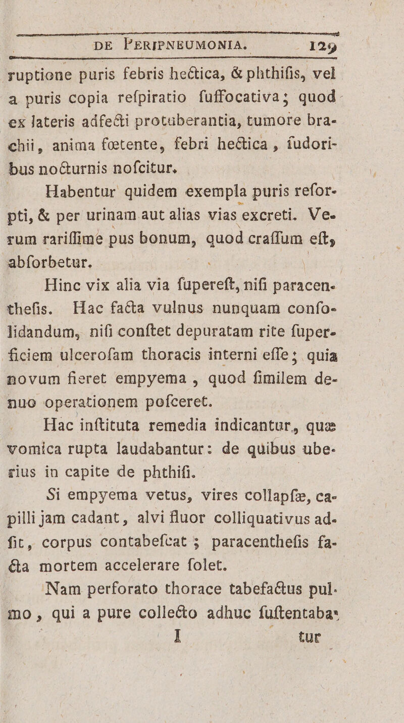 ruptione puris febris hectica, &amp; phthifis, vel a puris copia refpiratio fuffocativa; quod: -ex lateris adfe&amp;i protuberantia, tumore bra- chii, anima fotente, febri he&amp;ica , fudori- bus no&amp;urnis nofcitur., Habentur quidem exempla puris refor- pti, &amp; per urinam aut alias vias excreti. Ve. rum rariffime pus dis quod craffum eft : abforbetur. . | Hinc vix alia via fupereft, nifi paracen- thefis. Hac facta vulnus nunquam confo- lidandum, nifi conftet depuratam rite fuper- ficiem ulcerofam thoracis interni effe; quia novum fieret empyema , quod fimilem de- nuo operationem pofceret. Hac inftituta remedia indicantur, qua vomica rupta laudabantur: de quibus ube- rius in capite de phthifi. - | Si empyema vetus, vires collapfz, ca- pilli jam cadant, alvi fluor colliquativus ad- fit, corpus contabefcat 5 paracenthefis fa- &amp;a mortem accelerare folet. — Nam perforato thorace tabefa&amp;us pul. mo , qui a pure colle&amp;o adhuc fuüftentaba* E I tur