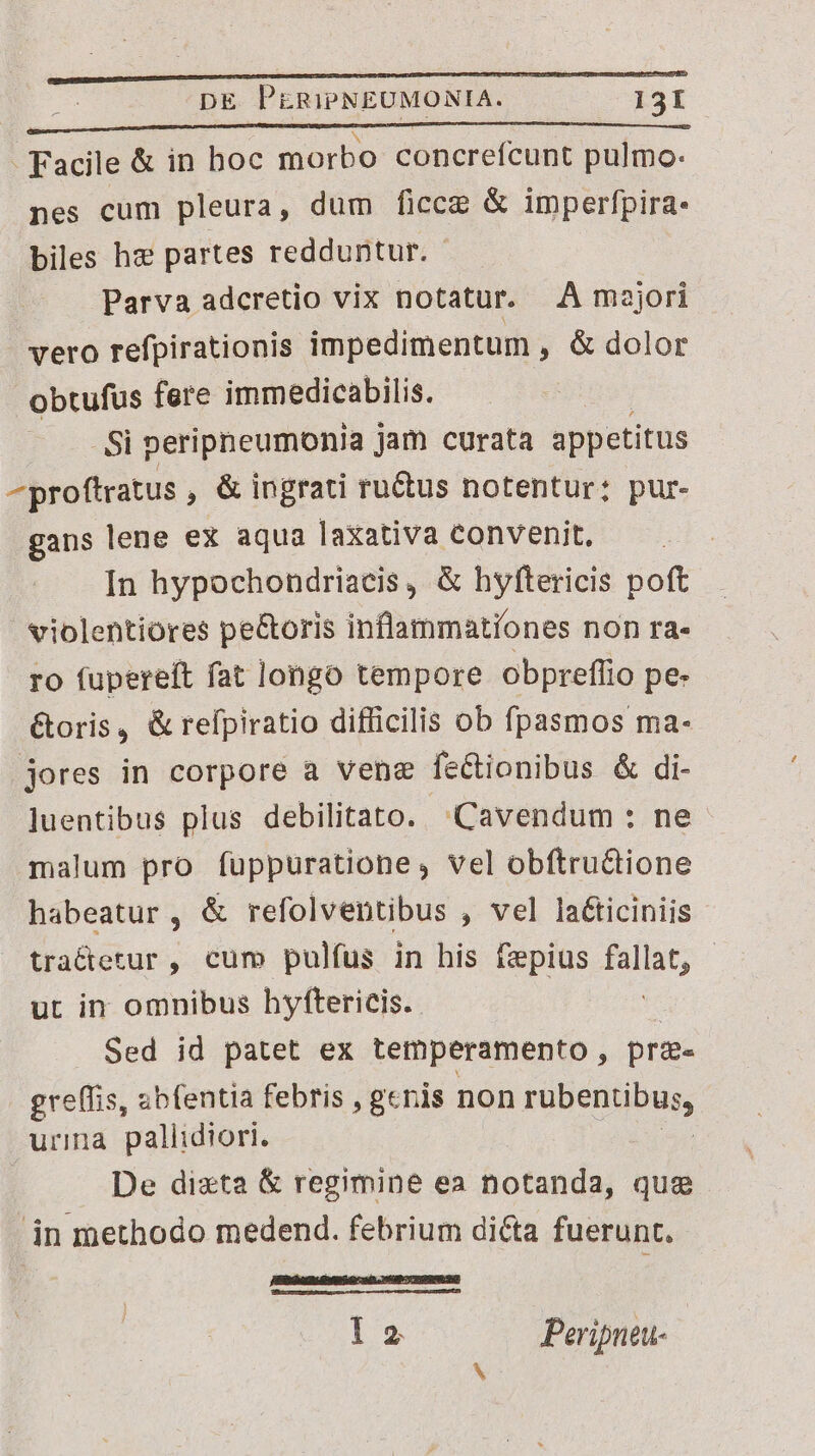 - Facile &amp; in boc morbo concrefcunt pulmo: nes cum pleura, dum ficce &amp; imperfpira- biles hx partes redduntur. Parva adcretio vix notatur. A majori vero refpirationis impedimentum , &amp; dolor obtufus fere immedicabilis. Si peripneumonia jam curata appetitus ^proftratus , &amp; ingrati ru&amp;us notentur: pur- gans lene ex aqua laxativa Convenit, In hypochondriacis, &amp; hyftericis poft violentiores pe&amp;oris inflammationes non ra- ro fupereft fat longo tempore obpreflio pe- &amp;oris, &amp; refpiratio difficilis ob fpasmos ma- jores in corpore a vene feCtionibus &amp; di- ]uentibus plus debilitato. Cavendum : ne malum pro fuppuratione, vel obftruGione habeatur, &amp; refolventibus , vel laéticiniis tractetur , cum pulfus in his fzpius PNG | ut in omnibus hyftericis. Sed id patet ex temperamento, prg- greffis, abfentia febris , genis non rübenibaps urina pallidiori. De dizta &amp; regimine ea notanda, que in methodo medend. febrium dicta fuerunt. EDO AERE aD UBCTTDRSRRR l2 Peripneu-