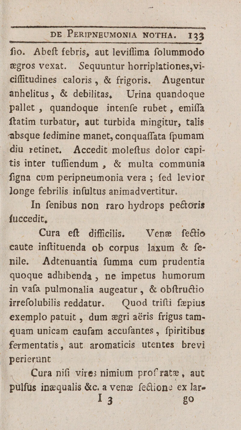 fio. Abeft febris, aut leviflima folummodo &amp;gros vexat. Sequuntur horriplationes,vi- cifitudines caloris, &amp; frigoris. Augentur anhelitus, &amp; debilitas, ^ Urina quandoque pallet , quandoque intenfe rubet, emiífa ftatim turbatur, aut turbida mingitur, talis | absque fedimine manet, conquaffata fpumam . diu retinet, Accedit moleftus dolor capi- tis inter tuffiendum , &amp; multa communia figna cum peripneumonia vera ; fed levior longe febrilis infultus animadvertitur. In fenibus non raro hydrops pectoris fuccedit, Me Cura eft difficilis. — Vene fecto caute inftituenda ob corpus laxum &amp; fe- nile. Adtenuantia fümma cum prudentia quoque adhibenda , ne impetus humorum in vafa pulmonalia augeatur , &amp; obftructio irrefolubilis reddatur. ^ Quod trifti fepius exemplo patuit , dum «gri aéris frigus tam- quam unicam caufam accufantes, fpiritibus fermentatis, aut aromaticis utentes brevi perierunt | m ura nifi vires nimium profrate, aut pulfüs Mrd avenz (cione ex lare 3. b in DE PERIPNEUMONIA NOTHA.