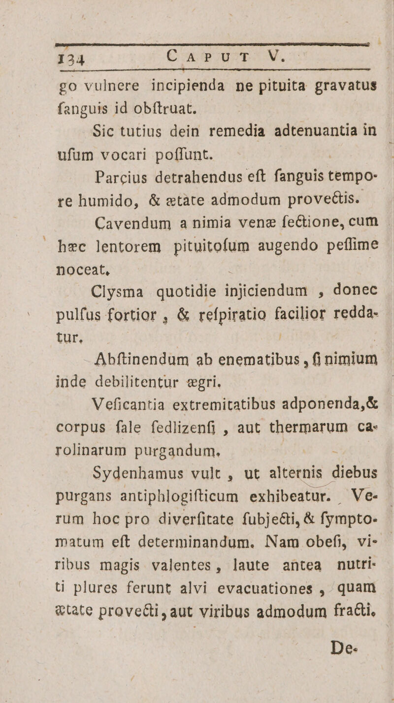 go vulnere incipienda ne pituita gravatus fanguis id obíftruat. Sic tutius dein remedia adtenuantia in ufum vocari poffunt. Parcius detrahendus eft fanguis bibis, re humido, &amp; etàte admodum provectis.- Cavendum a nimia vene fe&amp;tione, cum hec lentorem pituitofum augendo peffime noceat, | Clysma quotidie Tiii , donec pulfus fortior , &amp; refpiratio facilior redda- tur. | ; Abftinendum ab enematibus , fi nimium inde debilitentur egri. | Veficantia extremitatibus adponenda,&amp; corpus fale fedlizenfi , aut thermarum ca- rolinarum purgandum. Sydenhamus vult , ut alternis died purgans antiphlogifticum exhibeatur. Ve. rum hoc pro diverfitate fubje&amp;ti, &amp; fympto- matum eft determinandum. Nam obefi, vi- - ribus magis valentes, laute antea nutti- ti plures ferunt alvi evacuationes ,. quam &amp;tate prove&amp;i,aut viribus admodum fracti, De.