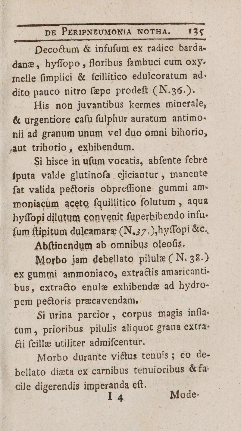 Deco&um & infufum ex radice barda- dans, hyffopo, floribus fambuci cum oxy- . qpnelle fimplici & fcillitico edulcoratum ad- dito pauco nitro fepe prodeft ( N.36.). | His non juvantibus kermes minerale, & urgentiore cafu fulphur auratum antimo- nii ad granum unum vel duo omni bihorio, ,aut trihorio , exhibendum. - Si hisce in ufum vocatis, abfente febre Íputa valde glutinofa ejiciantur , manente fat valida pe&oris obpreflione gummi. anm. moniacum aceto fquillitico folutum , aqua hyffopi dilutum convenit fuüperbibendo infu- fum ftipitum dulcamare (N.57 ),hyffopi &c. Abftinendum ab omnibus oleofis. Morbo jam debellato pilule ( N. 58.) . ex gummi ammoniaco, extractis amaricanti- bus, extra&o enule exhibendze ad hydro- pem pe&oris precavendam. Si urina parcior, corpus magis infla: tum, prioribus pilulis aliquot grana extra: &i fcille utiliter admifcentur. Morbo durante victus tenuis ; eo de- bellato dieta ex carnibus tenuioribus & fa- cile digerendis imperanda eft. l 4 Mode-