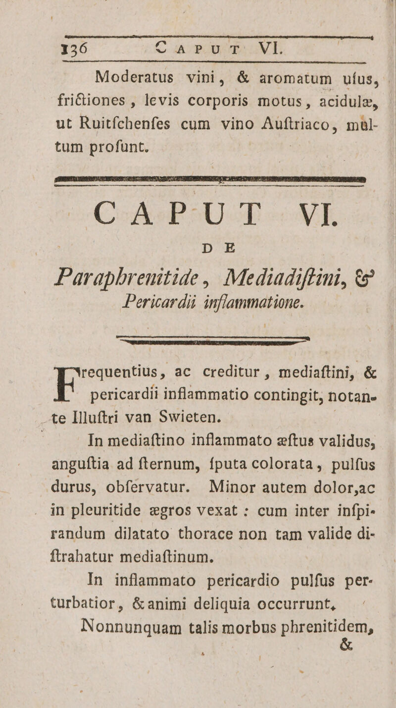 156 CaPur VILI Moderatus vini, &amp; aromatum uíus, | fridiones, levis corporis motus, acidulz, ut Ruitfchenfes cum vino Auftriaco, maul- tum profunt. Aci PES Lk. Pase , Mediadiftini, 9? Pericardii inflammatione. requentius, ac creditur, mediaftini, &amp; E pericardii inflammatio contingit, notan. -te Illuftri van Swieten. j In mediaftino inflammato zftus validus, anguftia ad fternum, fputa colorata, pulfus durus, obfervatur. Minor autem dolor,ac in pleuritide gros vexat : cum inter infpi- randum dilatato thorace non tam valide di- ftrahatur mediaftinum. In inflammato pericardio pulfus per- turbatior, &amp; animi deliquia occurrunt, Nonnunquam talis morbus plusenitidem, A