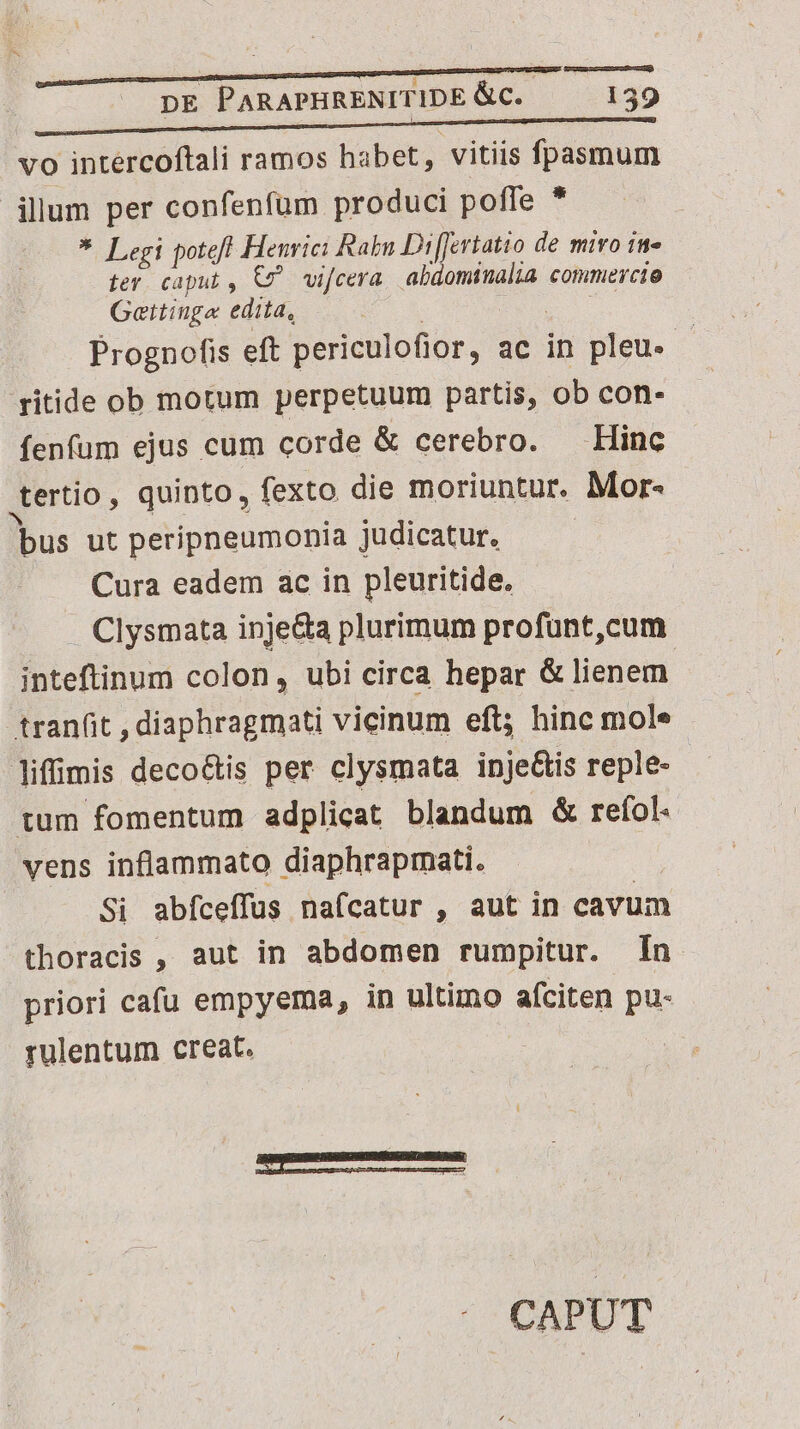 vo intercoftali ramos habet, vitiis fpasmum illum per confenfüm produci poffe * *. Legi poteft Henrici Rabn Di[fertatio de miro in- ter. caput , €7^ vifcera. abdominalia commercio Gettiuge edita, Prognofis eft periculofior, ac in pleu. - ritide ob motum perpetuum partis, ob con- fenfum ejus cum corde &amp; cerebro. Hinc uertio, quinto, fexto die moriuntur. Mor- bus ut peripneumonia judicatur. Cura eadem ac in pleuritide. Clysmata inje&amp;a plurimum profünt,cum inteftinum colon, ubi circa hepar &amp; lienem tranfit , diaphragmati vicinum eft; hinc mole liffimis deco&amp;tis per clysmata ipje&amp;is reple- tum fomentum adplicat blandum &amp; refol. vens inflammato diaphrapmati. Si abfceffus nafcatur , aut in cavum thoracis , aut in abdomen rumpitur. In priori cafu empyema, in ultimo afciten pu- rulentum creat. BÀ CAPUT