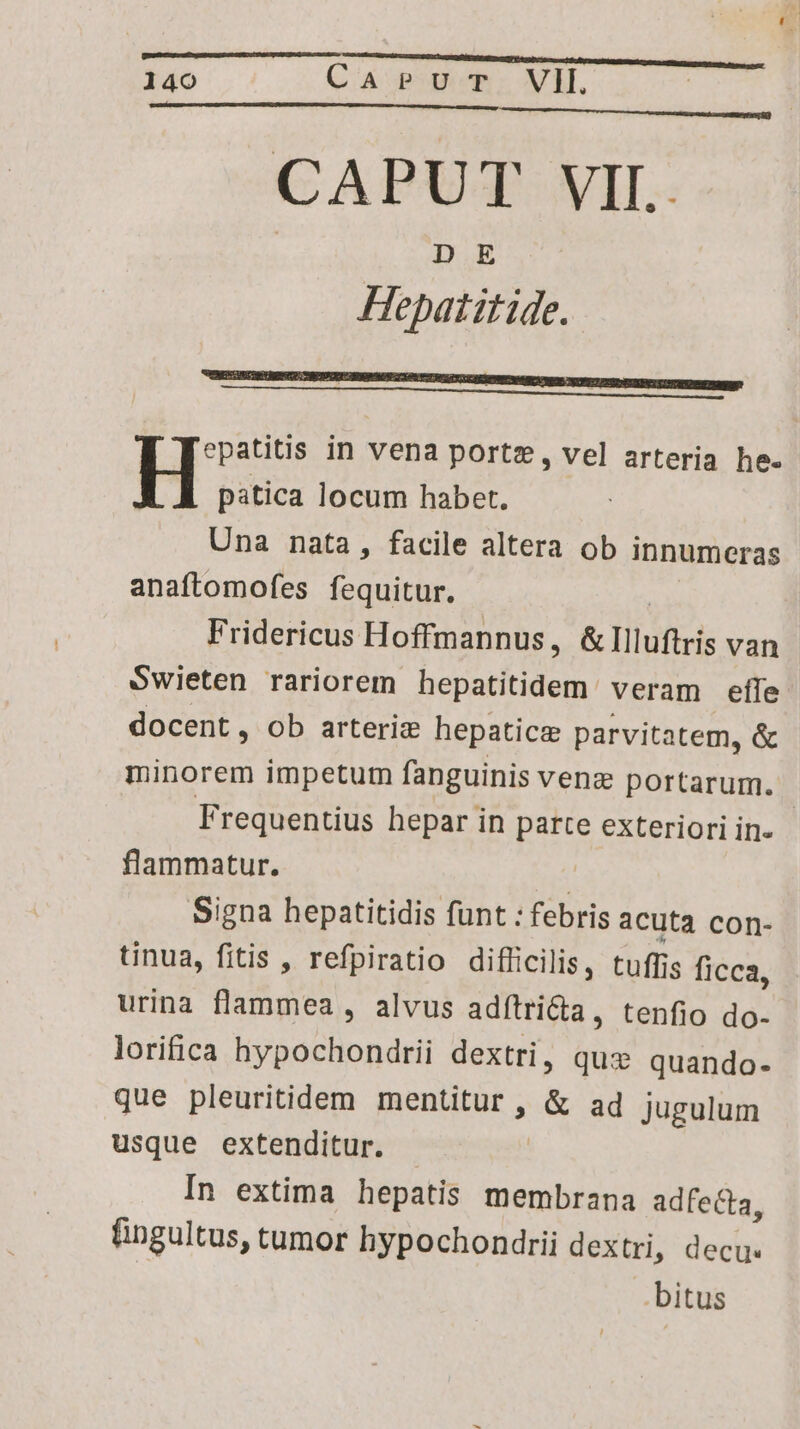 CAPUT VII. DE Hepatitide. epatitis in vena portz, vel arteria he- H patica locum habet. Una nata, facile altera ob innumeras anaftomofes fequitur. | Fridericus Hoffmannus, &llluftris van Swieten rariorem hepatitidem veram effe docent, ob arteriz hepatic parvitatem, & minorem impetum fanguinis venz portarum. Frequentius hepar in parte exteriori in- flammatur. | Signa hepatitidis funt : febris acuta con- tinua, fitis , refpiratio diflicilis, tuffis ficca, urina flammea , alvus adítrida, tenfio do- lorifica hypochondrii dextri, quz quando- que pleuritidem RERENE a & ad jugulum usque extenditur. In extima hepatis membrana adfecta, fingultus, tumor hypochondrii dextri, decu. .bitus